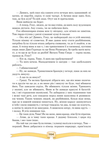 — Дивись, цей схил від самого устя печери весь однаковий: ні
хатин, ні порубів, скрізь ті самі чагарі. А бачиш онде щось біле,
там, де був зсув? То мій знак. Отут ми й причалимо.
Вони вийшли на берег.
— А тепер, Геку, звідси, де ти оце стоїш, до мого лазу вудлищем
можна дістати. Ану глянь, чи не побачиш його.
Гек обнишпорив очима всю ту місцину, але нічого не помітив.
Том гордо ступив у рясні сумахові кущі й сказав:
— Ось він де! Дивись, Геку, це найкращий лаз в усій околиці.
Тільки нікому ні словечка. Я вже давно хочу стати розбійником,
потрібна була тільки отака добряча схованка, та де її знайти, я не
знав. А тепер вона в нас є, і ми триматимем її в таємниці, пустимо
сюди лише Джо Гарпера та ще Бена Роджерса, бо треба мати вата­
гу, а то що ж це буде за розбій! Ватага Тома Соєра — гарна назва,
правда ж, Геку?
— Еге ж, гарна, Томе. А кого ми грабуватимем?
— Та кого хочеш. Нападатимем із засідок — так здебільшого
роблять.
— І вбиватимемо?
— Ну, не завжди. Триматимем бранців у печері, поки за них не
дадуть викупу.
— А що то за викуп?
— Гроші. Ти велиш бранцеві зібрати все, що він може позичи-
ти в друзів чи ще де, а як мине рік і викупу не буде, тоді вбиваєш
його. Так заведено скрізь. Не вбивають тільки жінок. Тримають
у полоні, але не вбивають. Вони ж бо завжди красуні й багатій-
ки, і всі страшенно полохливі. Ти забираєш у них годинники там
і всякі такі речі, але скидаєш перед ними капелюха й розмовля-
єш чемно. Таких чемних людей, як розбійники, більш ніде нема,
про це в кожній книжці пишеться. Ну, жінки одразу закохуються
в тебе і коли поживуть у печері тиждень чи два, то вже не плачуть,
а потім їх звідти й не викуриш. А виженеш котру, то вона круть —
і назад. В усіх книжках так.
— Це таки діло, Томе! Як на мене, воно краще, ніж бути піратом.
— Атож, де в чому таки краще. І додому близько, і цирк під
боком, і все таке інше.
На той час усе вже було готове, і хлопці полізли в печеру, Том —
перший. Вони добралися в кінець першого коридору, прив'язали
 