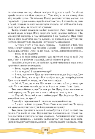 до кам'яного виступу кінець шворки й рушили далі. За кілька
кроків опинилися біля джерела, і Том відчув, як по всьому його
тілу перебіг дрож. Він показав Гекові рештки гнотика свічки, що
стримів із грудки глини, приліпленої до стіни, й розповів, як вони
з Беккі стежили за кволим язичком полум'я, що здіймалось і опа-
дало перед тим, як остаточно згаснути.
Тепер хлопці говорили майже пошепки: обох гнітила мертва
тиша й морок печери. Вони подалися далі і невдовзі вийшли в То­
мів другий коридор, а там натрапили й на провалля. При світлі
свічок вони побачили, що то, власне, не провалля, а крутий гли­
нястий спад футів із двадцять чи тридцять завдовжки.
— А тепер, Геку, я тобі щось покажу, — прошепотів Том. Тоді
підніс свічку високо над головою і мовив: — Зазирни-но якомога
далі за ріг. Бачиш? Онде, на тій скелі, нагорі... виписано кіптявою...
— Томе, та то ж хрест!
— Ну, а де твій номер другий? Під хрестом, хіба не так? Оце
там, Геку, я й побачив індіанця Джо зі свічкою в руці!
Гек якусь хвилю пильно дивився на той таємничий знак, потім
промовив зляканим голосом:
— Томе, ходімо звідси геть!
— Як це ходімо? І покинемо скарб?
— Еге ж, покинемо. Десь тут напевне никає дух індіанця Джо.
— Та ні, Геку, він не тут. Він має бути там, де помер індіанець
Джо, — аж ген біля входу, за п'ять миль звідси.
— Ой ні, Томе, не кажи. Він тиняється десь поблизу, коло гро-
шей. Чи я не знаю звичаїв духів, та й сам ти знаєш їх не гірше.
Том почав боятися, що Гек має рацію. Душу йому заполонили
лихі передчуття. Та раптом у нього сяйнула інша думка.
— Слухай, Геку, які ж ми з тобою дурні! Дух індіанця Джо не
може бути там, де хрест!
Доказ був переконливий і справив належний вплив.
— А я про це й не подумав, Томе. Воно ж справді так. То тепер
ми можемо спуститися туди й пошукати скриньку.
Том став спускатися перший, видовбуючи в глині нерівні схо­
динки. Гек поліз за ним. Від невисокої порожнини, де стояла ске­
ля з хрестом, відходило чотири коридори. Хлопці пройшли трьома
з них, але намарне. В одному, найближчому до скелі, вони поба-
чили невелику заглибину, а в ній — розіслані долі укривала, старі
 