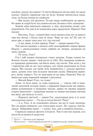 шлейки, шкуру від окоста10 й чисто обгризені кістки двох чи трьох
курчат. Одначе скриньки там не було. Хлопці поткнулися сюди,
туди, та більш нічого не знайшли.
— Він казав: під хрестом. То оце якраз найближче до хреста.
Не може ж скарб бути під самою скелею, бо вона стоїть намертво.
Хлопці знов пошукали довкола, а тоді, підупавши духом, сіли
перепочити. Гек уже й не намагався щось придумати. Нарешті Том
сказав:
— Поглянь, Геку, з одного боку скелі видно сліди ніг та краплі
лою від свічки, і більш ніде їх нема. Чому це так, га? Ні, хоч ти
мене ріж, а гроші таки десь тут, під скелею!
— А що, може, й твоя правда, Томе! — жваво озвався Гек.
Том миттю видобув з кишені свій «непідробний» ножик фірми
Барлоу і, розколупавши глину дюймів на чотири, натрапив на
якесь дерево.
— Ти чуєш, Геку?
Гек і собі взявся відгортати глину руками. Скоро хлопці по­
бачили кілька дощок і відсунули їх убік. Під дошками виявила­
ся природна розколина, що йшла вниз, під скелю. Том заліз у неї
і присвітив собі як міг далі вперед, але кінця розколини не було
видно. Він сказав, що треба піти подивитися, і, низько пригнув­
шись, рушив униз тим вузьким похилим лазом. Повернув право­
руч, потім ліворуч. Гек не відставав ні на крок. Нарешті Том по­
минув ще один короткий поворот і вигукнув:
— Милий Боже! Геку, ти глянь!
Атож, то була вона, та сама скринька, — стояла собі в неве­
ликій затишній печерці поряд з порожнім барильцем від пороху,
двома рушницями в шкіряних чохлах, двома чи трьома парами
старих мокасинів11, шкіряним паском та іншим мотлохом, вогким
від води, що капала зі стелі.
— Нарешті доп'яли! — мовив Гек, запустивши руку в ту купу
потьмянілих монет. — Та ми ж тепер багатії, Томе!
— А я, Геку, й не сумнівався ніколи, що ми їх таки допнемо.
Хоч як важко повірити, але тепер вони наші!.. Ну, гаразд, годі ба­
зікати. Забираймо гроші — і назад. Ану, дай я спробую підняти...
Скринька важила фунтів п'ятдесят. Том її сяк-так підняв, але
нести було важко й незручно.
10 Окіст — частина туші тварини.
11 Мокасини — м'яке індіанське взуття із звірячої шкури, шерстю назовні.
 