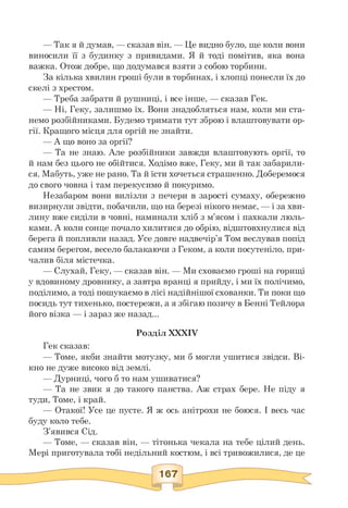 — Так я й думав, — сказав він. — Це видно було, ще коли вони
виносили її з будинку з привидами. Я й тоді помітив, яка вона
важка. Отож добре, що додумався взяти з собою торбини.
За кілька хвилин гроші були в торбинах, і хлопці понесли їх до
скелі з хрестом.
— Треба забрати й рушниці, і все інше, — сказав Гек.
— Ні, Геку, залишмо їх. Вони знадобляться нам, коли ми ста-
немо розбійниками. Будемо тримати тут зброю і влаштовувати ор­
гії. Кращого місця для оргій не знайти.
— А що воно за оргії?
— Та не знаю. Але розбійники завжди влаштовують оргії, то
й нам без цього не обійтися. Ходімо вже, Геку, ми й так забарили-
ся. Мабуть, уже не рано. Та й їсти хочеться страшенно. Доберемося
до свого човна і там перекусимо й покуримо.
Незабаром вони вилізли з печери в зарості сумаху, обережно
визирнули звідти, побачили, що на березі нікого немає, — і за хви­
лину вже сиділи в човні, наминали хліб з м'ясом і пахкали люль­
ками. А коли сонце почало хилитися до обрію, відштовхнулися від
берега й попливли назад. Усе довге надвечір'я Том веслував попід
самим берегом, весело балакаючи з Геком, а коли посутеніло, при­
чалив біля містечка.
— Слухай, Геку, — сказав він. — Ми сховаємо гроші на горищі
у вдовиному дровнику, а завтра вранці я прийду, і ми їх полічимо,
поділимо, а тоді пошукаємо в лісі надійнішої схованки. Ти поки що
посидь тут тихенько, постережи, а я збігаю позичу в Бенні Тейлора
його візка — і зараз же назад...
Розділ XXXIV
Гек сказав:
— Томе, якби знайти мотузку, ми б могли ушитися звідси. Ві-
кно не дуже високо від землі.
— Дурниці, чого б то нам ушиватися?
— Та не звик я до такого панства. Аж страх бере. Не піду я
туди, Томе, і край.
— Отакої! Усе це пусте. Я ж ось анітрохи не боюся. І весь час
буду коло тебе.
З'явився Сід.
— Томе, — сказав він, — тітонька чекала на тебе цілий день.
Мері приготувала тобі недільний костюм, і всі тривожилися, де це
 