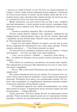 і далеко не такий бучний, як міг би бути за сприятливіших об-
ставин. А втім, удова цілком природно вдала вражену і висипала
на Гека стільки хвали та подяк, що він майже забув про всі ті не­
стерпні муки, яких завдавав йому новий костюм, бо загальна ува­
га і славослів'я були для нього ще нестерпніші.
Вдова оголосила, що хоче взяти Гека до себе в дім і подбати
про його виховання, а коли матиме вільні кошти, допоможе йому
розпочати якесь скромне діло. Том не міг проминути такої нагоди
і сказав:
— Гекові не потрібна допомога. Він і сам багатий.
Тільки суворі вимоги доброго тону стримали товариство від
добродушного, поблажливого сміху, що був би цілком доречний
у відповідь на цей милий жарт. Одначе тиша запала трохи ніяко-
ва. Том перший порушив її:
— Атож, Гек має гроші. Можете не вірити, але він має їх дуже
багато. Даремно ви посміхаєтеся, ось я вам зараз покажу. Тільки
заждіть хвилинку... — І він бігцем подався за двері.
Усі розгублено й здивовано позирали одне на одного і з німим
запитанням — на Гека; але йому наче мову одібрало.
— Сіде, що це діється з Томом? — запитала тітка Поллі. —
Він... ну просто не вгадаєш, що на думці в цього хлопчиська. Я ще
ніколи...
Тітка Поллі не закінчила: згинаючись під вагою своїх торбин,
Том повернувся до вітальні. Він вивалив на стіл усю ту купу золо­
тих монет і промовив:
— Ну от!.. Що я вам казав? Половина цих грошей Гекова, а по-
ловина моя!
Від такого видовища всім аж дух забило. Усі втупили очі в зо­
лото, і якусь хвилю ніхто не озивався. А тоді в один голос зажадали
пояснень. Розповідь була довга, але надзвичайно цікава. Усі слу­
хали, мов зачаровані, не перебиваючи оповідача жодним словом.
А коли він закінчив, містер Джонс сказав:
— Я сподівався вразити вас своєю несподіванкою, але тепер
вона нічого не варта. З приємністю мушу визнати: проти цієї моя
несподіванка — сущий дріб'язок.
Гроші полічили. Там було трохи більше як дванадцять тисяч
доларів. Таких великих грошей разом ще не траплялося бачити
жодному з гостей, хоч загалом дехто з них мав куди більші статки.
 