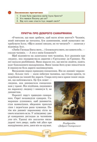Засвоюємо прочитане
1. З ким була заручена матір Ісуса Христа?
2. Хто явився Йосипу уві сні?
3. Від чого має спасти Ісус людей своїх?
ПРИТЧА ПРО ДОБРОГО САМАРЯНИНА
«Учителю, що маю зробити, щоб мати вічне життя?» Чоловік,
який поставив це питання, був законником, який намагався ви­
пробувати Ісуса. «Що в законі писано, як ти читаєш?» — запитав у
відповідь Ісус.
«Люби Господа Бога свого... і ближнього свого, як самого себе, —
сказав чоловік. — А хто є моїм ближнім?»
Щоб відповісти на запитання того чоловіка, Ісус розповів про
людину, яка подорожувала дорогою з Єрусалиму до Єрихону. На
неї напали розбійники. Вони вкрали усе, що могли знайти, навіть
одяг бідолашного мандрівника. Вони також його дуже покалічили
й покинули біля дороги напівмертвим.
Випадково поряд проходив священник. Він не допоміг поране­
ному, більше того — коли побачив чоловіка, що стікав кров'ю, то
перейшов на інший бік дороги. Скоро почулися кроки іншої люди­
ни, що наближалася. Це був левит —
людина, яка допомагала священни­
кам у храмі. Він підійшов, подивився
на поранену людину і покинув її, не
допомігши.
Нарешті поруч проходив самаря­
нин. Євреї ненавиділи самарян. Са­
марянин зупинився, щоб допомогти,
став навколішки, обережно приклав
ліки і перев'язав рани чужинця. По­
тім він допоміг пораненому сісти на
свого власного осла. У заїжджому дво­
рі самарянин доглядав за чоловіком
усю ніч. Уранці він заплатив госпо­
дареві того двору, щоби той дбав про
мандрівника доти, доки він не одужає.
Рембрандт.
«Добрий Самарянин»
17
 