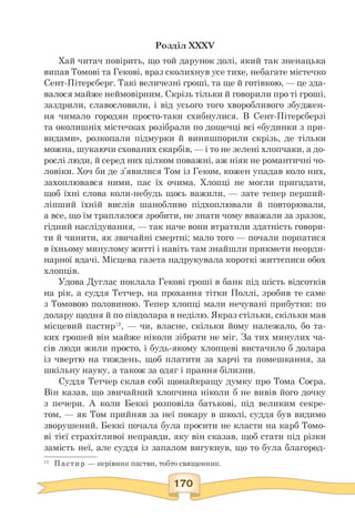 Розділ XXXV
Хай читач повірить, що той дарунок долі, який так зненацька
випав Томові та Гекові, враз сколихнув усе тихе, небагате містечко
Сент-Пітерсберг. Такі величезні гроші, та ще й готівкою, — це зда­
валося майже неймовірним. Скрізь тільки й говорили про ті гроші,
заздрили, славословили, і від усього того хворобливого збуджен­
ня чимало городян просто-таки схибнулися. В Сент-Пітерсберзі
та околишніх містечках розібрали по дощечці всі «будинки з при­
видами», розкопали підмурки й винишпорили скрізь, де тільки
можна, шукаючи схованих скарбів, — і то не зелені хлопчаки, а до­
рослі люди, й серед них цілком поважні, аж ніяк не романтичні чо­
ловіки. Хоч би де з'явилися Том із Геком, кожен упадав коло них,
захоплювався ними, пас їх очима. Хлопці не могли пригадати,
щоб їхні слова коли-небудь щось важили, — зате тепер перший-
ліпший їхній вислів шанобливо підхоплювали й повторювали,
а все, що їм траплялося зробити, не знати чому вважали за зразок,
гідний наслідування, — так наче вони втратили здатність говори­
ти й чинити, як звичайні смертні; мало того — почали порпатися
в їхньому минулому житті і навіть там знайшли прикмети неорди-
нарної вдачі. Місцева газета надрукувала короткі життєписи обох
хлопців.
Удова Дуглас поклала Гекові гроші в банк під шість відсотків
на рік, а суддя Тетчер, на прохання тітки Поллі, зробив те саме
з Томовою половиною. Тепер хлопці мали нечувані прибутки: по
долару щодня й по півдолара в неділю. Якраз стільки, скільки мав
місцевий пастир12, — чи, власне, скільки йому належало, бо та­
ких грошей він майже ніколи зібрати не міг. За тих минулих ча­
сів люди жили просто, і будь-якому хлопцеві вистачило б долара
із чвертю на тиждень, щоб платити за харчі та помешкання, за
шкільну науку, а також за одяг і прання білизни.
Суддя Тетчер склав собі щонайкращу думку про Тома Соєра.
Він казав, що звичайний хлопчина ніколи б не вивів його дочку
з печери. А коли Беккі розповіла батькові, під великим секре-
том, — як Том прийняв за неї покару в школі, суддя був видимо
зворушений. Беккі почала була просити не класти на карб Томо­
ві тієї страхітливої неправди, яку він сказав, щоб стати під різки
замість неї, але суддя із запалом вигукнув, що то була благород-
12 Пастир — керівник пастви, тобто священник.
 