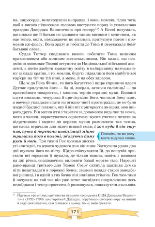 на, щиросерда, великодушна неправда, і вона, мовляв, гідна того,
щоб з високо піднесеною головою виступати поряд із уславленою
правдою Джорджа Вашингтона про сокиру13! А Беккі подумала,
що ніколи ще її батько не здавався таким високим і величним, як
оце тепер, коли, походжаючи по вітальні, притупнув ногою і про­
мовив цю фразу. Вона зразу ж побігла до Тома й переказала йому
батькові слова.
Суддя Тетчер сподівався колись побачити Тома великим
правознавцем або великим воєначальником. Він казав, що нео­
дмінно допоможе Томові вступити до Національної військової ака­
демії, а потім здобути юридичну освіту в найкращому навчально­
му закладі країни, і то, мовляв, будуть підвалини його майбутньої
кар'єри на тій чи тій ниві, а може, й на обох заразом.
Що ж до Гека Фінна, то його багатство і щире сприяння вдови
Дуглас прилучили його — ба ні, вперли, затягли силоміць! — до
пристойного товариства, і хлопець терпів страшні муки. Вдовині
слуги вмивали, чепурили й причісували його, чистили йому одяг,
а ввечері укладали спати на огидно чисті простирадла, де не було
жодної брудної плямки, яку б він міг пригорнути до серця, мов щи­
рого друга. Він мусив їсти з тарілки за допомогою виделки та ножа,
пити з чашки, користуватися серветкою; мусив учитися читати за
підручником і ходити до церкви; мусив розмовляти так чемно,
що слова втрачали для нього всякий смак; і хоч куди б він сту­
пив, пута й перепони цивілізації міцно
тримали його в полоні, зв'язуючи йому
руки й ноги. Три тижні Гек мужньо зносив
усі злигодні, та одного чудового дня він зник. Засмучена удова два
дні шукала його по місту. Щиро співчуваючи їй, до пошуків при­
стали всі городяни й шукали, де тільки можна, навіть з волоком
на дні річки, сподіваючись виловити бодай мертве тіло. Нарешті
рано-вранці третього дня Томові Соєру сяйнула щаслива думка
піти позаглядати в порожні бочки, звалені позаду старої занедба­
ної різниці, і в одній з тих бочок він знайшов утікача. Гек там-таки
й ночував; на той час він уже встиг поснідати поцупленими десь
недоїдками і тепер простягся й розкошував, попахкуючи люлькою.
Поясніть, як ви розу­
мієте виділені слова.
13 Йдеться про епізод з дитинства першого президента США Джорджа Вашинг­
тона (1732—1799): шестирічний Джордж, порубавши сокирою кору на вишні
в саду свого батька, сам зізнався в цьому, бо не вмів брехати.
171
 