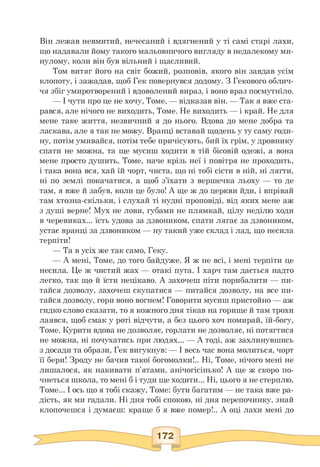 Він лежав невмитий, нечесаний і вдягнений у ті самі старі лахи,
що надавали йому такого мальовничого вигляду в недалекому ми­
нулому, коли він був вільний і щасливий.
Том витяг його на світ божий, розповів, якого він завдав усім
клопоту, і зажадав, щоб Гек повернувся додому. З Гекового облич­
чя збіг умиротворений і вдоволений вираз, і воно враз посмутніло.
— І чути про це не хочу, Томе, — відказав він. — Так я вже ста­
рався, але нічого не виходить, Томе. Не виходить — і край. Не для
мене таке життя, незвичний я до нього. Вдова до мене добра та
ласкава, але я так не можу. Вранці вставай щодень у ту саму годи­
ну, потім умивайся, потім тебе причісують, бий їх грім, у дровнику
спати не можна, та ще мусиш ходити в тій бісовій одежі, а вона
мене просто душить, Томе, наче крізь неї і повітря не проходить,
і така вона вся, хай їй чорт, чиста, що ні тобі сісти в ній, ні лягти,
ні по землі покачатися, а щоб з'їхати з вершечка льоху — то де
там, я вже й забув, коли це було! А ще ж до церкви йди, і впрівай
там хтозна-скільки, і слухай ті нудні проповіді, від яких мене аж
з душі верне! Мух не лови, губами не плямкай, цілу неділю ходи
в черевиках... їсть удова за дзвоником, спати лягає за дзвоником,
устає вранці за дзвоником — ну такий уже склад і лад, що несила
терпіти!
— Та в усіх же так само, Геку.
— А мені, Томе, до того байдуже. Я ж не всі, і мені терпіти це
несила. Це ж чистий жах — отакі пута. І харч там дається надто
легко, так що й їсти нецікаво. А захочеш піти порибалити — пи­
тайся дозволу, захочеш скупатися — питайся дозволу, на все пи­
тайся дозволу, гори воно вогнем! Говорити мусиш пристойно — аж
гидко слово сказати, то я кожного дня тікав на горище й там трохи
лаявся, щоб смак у роті відчути, а без цього хоч помирай, їй-богу,
Томе. Курити вдова не дозволяє, горлати не дозволяє, ні потягтися
не можна, ні почухатись при людях... — А тоді, аж захлинувшись
з досади та образи, Гек вигукнув: — І весь час вона молиться, чорт
її бери! Зроду не бачив такої богомолки!.. Ні, Томе, нічого мені не
лишалося, як накивати п'ятами, анічогісінько! А ще ж скоро по­
чнеться школа, то мені б і туди ще ходити... Ні, цього я не стерплю,
Томе... І ось що я тобі скажу, Томе: бути багатим — не така вже ра­
дість, як ми гадали. Ні дня тобі спокою, ні дня перепочинку, знай
клопочешся і думаєш: краще б я вже помер!.. А оці лахи мені до
 