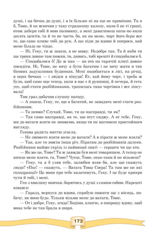 душі, і ця бочка до душі, і я їх більше ні на що не проміняю. Та я
б, Томе, й не вскочив у таку страшенну халепу, коли б не ті гроші,
отож забери собі й мою половину, а мені даватимеш коли-не-коли
десять центів, та й то не часто, бо, як на мене, чорт його бери все
те, що саме пливе тобі до рук. А ще піди до вдови й попроси, хай
мене більш не чіпає.
— Ні, Геку, ти ж знаєш, я не можу. Недобре так. Та й якби ти
ще трохи довше там пожив, то, дивись, тобі врешті й сподобалося б.
— Сподобалося б! Де ж пак — як ото на гарячій плиті довше
посидіти. Ні, Томе, не хочу я бути багатим і не хочу жити в тих
бісових задушливих будинках. Мені подобається в лісі, на річці,
в оцих бочках — і звідси я нікуди! Ет, хай йому чорт, і треба ж
було, щоб саме оце тепер, коли в нас є й рушниці, й печера, й геть
усе, щоб стати розбійниками, трапилась така чортівня і все зіпсу­
вала!
Том ураз добачив слушну нагоду.
— А знаєш, Геку, те, що я багатий, не завадить мені стати роз-
бійником.
— Та невже? Слухай, Томе, ти це насправді, чи як?
— Так само насправді, як те, що отут сиджу. А от тебе, Геку,
ми до ватаги взяти не зможемо, якщо ти не матимеш пристойного
вигляду.
Гекова радість миттю згасла.
— Не зможете взяти мене до ватаги? А в пірати ж мене взяли?
— Так, але то зовсім інша річ. Піратам до розбійників далеко.
Розбійники майже скрізь із найвищої знаті — герцоги чи ще хто.
— Як же це, Томе? Ти ж завжди був мені товаришем. А тепер не
хочеш мене взяти, га, Томе? Чуєш, Томе, отак-таки й не візьмеш?
— Геку, та я б узяв тебе, залюбки взяв би, але що скажуть
люди? «Пхе! — скажуть. — Ватага Тома Соєра! Та там же он які
голодранці!» Це вони про тебе казатимуть, Геку. І це буде прикро
чути й тобі, і мені.
Гек з хвилину мовчав, борючись у душі з самим собою. Нарешті
озвався:
— Гаразд, вернуся до вдови, спробую пожити ще з місяць, по-
бачу, як воно буде. Тільки візьми мене до ватаги, Томе.
— От і добре, Геку, згода! Ходімо, хлопче, я попрошу вдову, щоб
вона тебе не так брала в шори.
 