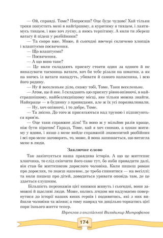 — Ой, справді. Томе? Попросиш? Оце буде чудово! Хай тільки
трохи попустить мені в найгіршому, а куритиму я тихцем, і лаяти­
мусь тихцем, і вже хоч лусну, а якось терпітиму. А коли ти збереш
ватагу й підеш у розбійники?
— Та скоро вже. Може, й сьогодні ввечері скличемо хлопців
і влаштуємо посвячення.
— Що влаштуємо?
— Посвячення.
— А що воно таке?
— Це коли складають присягу стояти один за одного й не
виказувати таємниць ватаги, хоч би тебе різали на шматки, а як
на когось із ватаги нападуть, убивати й самого напасника, і всю
його родину.
— Ну й веселеньке діло, скажу тобі, Томе. Таки веселеньке.
— Атож, ще й яке.І складають цю присягу рівноопівночі, в най-
страшнішому, найбезлюднішому місці, яке тільки можна знайти.
Найкраще — в будинку з привидами, але ж їх усі порозвалювали.
— Ну, хоч опівночі, і то добре, Томе.
— Та звісно. До того ж присягаються над труною і підписують-
ся кров'ю.
— Оце таки справжнє діло! Та воно ж у мільйон разів краще,
ніж бути піратом! Гаразд, Томе, хай я хоч сконаю, а однак жити­
му у вдови, і якщо з мене вийде справжній знаменитий розбійник
і всі про мене заговорять, то, може, й вона запишається, що витягла
мене в люди.
Заключне слово
Так закінчується наша правдива історія. А що це життєпис
хлопчика, то слід скінчити його саме тут, бо якби провадити далі,
він став би життєписом дорослого чоловіка. Коли пишеш роман
про дорослих, то знаєш напевне, де треба спинитися — на весіллі;
та коли пишеш про дітей, доводиться уривати оповідь там, де це
здається слушним.
Більшість персонажів цієї книжки живуть і сьогодні, вони за­
можні й щасливі люди. Може, колись згодом ми надумаємо повер­
нутися до історії наших юних героїв і подивитись, які з них ви­
йшли чоловіки та жінки; а тому навряд чи доцільно торкатись цієї
пори їхнього життя тепер.
Переклав з англійської Володимир Митрофанов
 