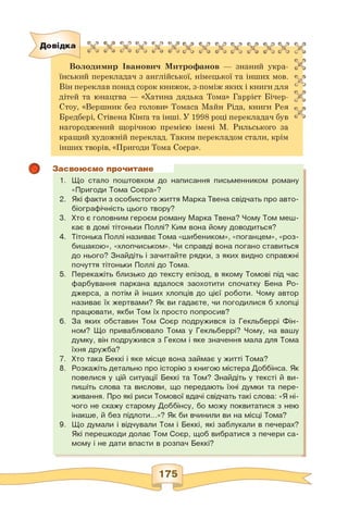 Довідка «?,> * 4* 4.• 4 < 'J <? • © о © ь е о © *> • 9 © *»
0 б б 4 б 4 О б б 4 б 4 б 4 б 4 б 4 & 4 6 4 б 4 б 4 < *
Володимир Іванович Митрофанов — знаний укра­
їнський перекладач з англійської, німецької та інших мов.
Він переклав понад сорок книжок, з-поміж яких і книги для
дітей та юнацтва — «Хатина дядька Тома» Гаррієт Бічер-
Стоу, «Вершник без голови» Томаса Майн Ріда, книги Рея
Бредбері, Стівена Кінґа та інші. У 1998 році перекладач був
нагороджений щорічною премією імені М. Рильського за
кращий художній переклад. Таким перекладом стали, крім
інших творів, «Пригоди Тома Соєра».
сг а
е. ч
с? а
V
« 4
© «
<4* а
с *s
і*
t 4
Засвоюємо прочитане
1. Що стало поштовхом до написання письменником роману
«Пригоди Тома Соєра»?
2. Які факти з особистого життя Марка Твена свідчать про авто­
біографічність цього твору?
3. Хто є головним героєм роману Марка Твена? Чому Том меш­
кає в домі тітоньки Поллі? Ким вона йому доводиться?
4. Тітонька Поллі називає Тома «шибеником», «поганцем», «роз­
бишакою», «хлопчиськом». Чи справді вона погано ставиться
до нього? Знайдіть і зачитайте рядки, з яких видно справжні
почуття тітоньки Поллі до Тома.
5. Перекажіть близько до тексту епізод, в якому Томові під час
фарбування паркана вдалося заохотити спочатку Бена Ро-
джерса, а потім й інших хлопців до цієї роботи. Чому автор
називає їх жертвами? Як ви гадаєте, чи погодилися б хлопці
працювати, якби Том їх просто попросив?
6. За яких обставин Том Соєр подружився із Гекльберрі Фін-
ном? Що приваблювало Тома у Гекльберрі? Чому, на вашу
думку, він подружився з Геком і яке значення мала для Тома
їхня дружба?
7. Хто така Беккі і яке місце вона займає у житті Тома?
8. Розкажіть детально про історію з книгою містера Доббінса. Як
повелися у цій ситуації Беккі та Том? Знайдіть у тексті й ви­
пишіть слова та вислови, що передають їхні думки та пере­
живання. Про які риси Томової вдачі свідчать такі слова: «Я ні­
чого не скажу старому Доббінсу, бо можу поквитатися з нею
інакше, й без підлоти...»? Як би вчинили ви на місці Тома?
9. Що думали і відчували Том і Беккі, які заблукали в печерах?
Які перешкоди долає Том Соєр, щоб вибратися з печери са­
мому і не дати впасти в розпач Беккі?
 
