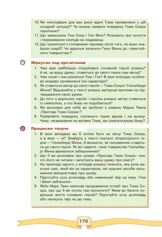о
10.Які несподівані для вас риси вдачі Тома проявилися у цій
складній ситуації? Чи можна назвати поведінку Тома Соєра
героїчною?
11.Що замислили Том Соєр і Гек Фінн? Розкажіть про почуття
і переживання хлопців на кладовищі.
12.Що трапилося з головними героями після того, як вони зна­
йшли скарб? Чи вдалося залучити Гека Фінна до «пристой­
ного товариства»?
Міркуємо над прочитаним
1. Чим вам найбільше сподобався головний герой роману?
А як, на вашу думку, ставиться до свого героя сам автор?
2. Чим схожі і чим різняться Том і Гек? В яких епізодах особли­
во яскраво проявилися їхні характери?
3. Як ставиться автор до своїх героїв — Тома Соєра і Гекльберрі
Фінна? Відшукайте у тексті роману авторські вислови на під­
твердження своєї думки.
4. До кого з дорослих героїв і героїнь роману автор ставиться
із симпатією, а хто йому не подобається?
5. Які висновки для себе ви зробили з роману Марка Твена
«Пригоди Тома Соєра»?
6. Порівняйте поведінку головного героя вдома і на вулиці.
Чому, незважаючи на витівки Тома, ми симпатизуємо йому?
Працюємо творчо
1. В яких випадках ви б хотіли бути на місці Тома Соєра,
а в яких — ні? Знайдіть у тексті портрет літературного ге­
роя — Гекльберрі Фінна, й визначте, як письменник ставить­
ся до свого героя. Як ви гадаєте, чому товариство Гекльбер-
рі Фінна вважалося забороненим?
2. Що б ви розповіли про роман «Пригоди Тома Соєра» тим,
хто його не читали і запитують вашу думку про книгу?
3. На прикладі одного з епізодів роману поясніть, яку роль ви­
конує сміх, який він за характером, які художні засоби пись­
менник використовує при цьому.
4. Підготуйте усну розповідь або невеликий твір на тему «Том
і Беккі заблукали».
5. Якби Марк Твен написав продовження історії про Тома Со-
єра, про що б ви хотіли там прочитати? Яким ви бачите по­
дальше життя головних героїв? Підготуйте усну розповідь
або напишіть твір на цю тему.
 