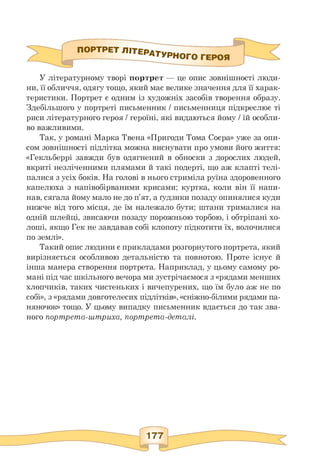 ПОРТРЕ^^^ТУРНОГО героя
У літературному творі портрет — це опис зовнішності люди-
ни, її обличчя, одягу тощо, який має велике значення для її харак­
теристики. Портрет є одним із художніх засобів творення образу.
Здебільшого у портреті письменник / письменниця підкреслює ті
риси літературного героя / героїні, які видаються йому / їй особли­
во важливими.
Так, у романі Марка Твена «Пригоди Тома Соєра» уже за опи­
сом зовнішності підлітка можна виснувати про умови його життя:
«Гекльберрі завжди був одягнений в обноски з дорослих людей,
вкриті незліченними плямами й такі подерті, що аж клапті телі­
палися з усіх боків. На голові в нього стриміла руїна здоровенного
капелюха з напівобірваними крисами; куртка, коли він її напи­
нав, сягала йому мало не до п'ят, а ґудзики позаду опинялися куди
нижче від того місця, де їм належало бути; штани трималися на
одній шлейці, звисаючи позаду порожньою торбою, і обтріпані хо­
лоші, якщо Гек не завдавав собі клопоту підкотити їх, волочилися
по землі».
Такий опис людини є прикладами розгорнутого портрета, який
вирізняється особливою детальністю та повнотою. Проте існує й
інша манера створення портрета. Наприклад, у цьому самому ро­
мані під час шкільного вечора ми зустрічаємося з «рядами менших
хлопчиків, таких чистеньких і вичепурених, що їм було аж не по
собі», з «рядами довготелесих підлітків», «сніжно-білими рядами па-
няночок» тощо. У цьому випадку письменник вдається до так зва­
ного портрета-штриха, портрета-деталі.
 