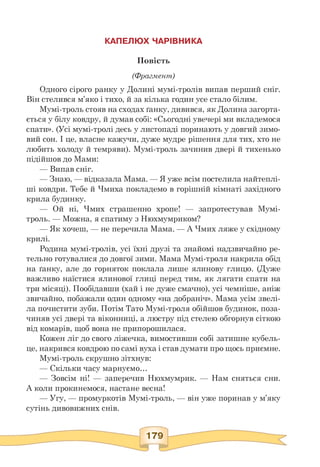 КАПЕЛЮХ ЧАРІВНИКА
Повість
(Фрагмент)
Одного сірого ранку у Долині мумі-тролів випав перший сніг.
Він стелився м'яко і тихо, й за кілька годин усе стало білим.
Мумі-троль стояв на сходах ґанку, дивився, як Долина загорта­
ється у білу ковдру, й думав собі: «Сьогодні увечері ми вкладемося
спати». (Усі мумі-тролі десь у листопаді поринають у довгий зимо­
вий сон. І це, власне кажучи, дуже мудре рішення для тих, хто не
любить холоду й темряви). Мумі-троль зачинив двері й тихенько
підійшов до Мами:
— Випав сніг.
— Знаю, — відказала Мама. — Я уже всім постелила найтеплі-
ші ковдри. Тебе й Чмиха покладемо в горішній кімнаті західного
крила будинку.
— Ой ні, Чмих страшенно хропе! — запротестував Мумі-
троль. — Можна, я спатиму з Нюхмумриком?
— Як хочеш, — не перечила Мама. — А Чмих ляже у східному
крилі.
Родина мумі-тролів, усі їхні друзі та знайомі надзвичайно ре­
тельно готувалися до довгої зими. Мама Мумі-троля накрила обід
на ґанку, але до горняток поклала лише ялинову глицю. (Дуже
важливо наїстися ялинової глиці перед тим, як лягати спати на
три місяці). Пообідавши (хай і не дуже смачно), усі чемніше, аніж
звичайно, побажали один одному «на добраніч». Мама усім звелі­
ла почистити зуби. Потім Тато Мумі-троля обійшов будинок, поза­
чиняв усі двері та віконниці, а люстру під стелею обгорнув сіткою
від комарів, щоб вона не припорошилася.
Кожен ліг до свого ліжечка, вимостивши собі затишне кубель­
це, накрився ковдрою по самі вуха і став думати про щось приємне.
Мумі-троль скрушно зітхнув:
— Скільки часу марнуємо...
— Зовсім ні! — заперечив Нюхмумрик. — Нам сняться сни.
А коли прокинемося, настане весна!
— Угу, — промуркотів Мумі-троль, — він уже поринав у м'яку
сутінь дивовижних снів.
 