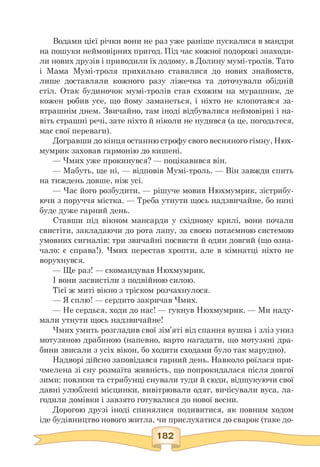 Водами цієї річки вони не раз уже раніше пускалися в мандри
на пошуки неймовірних пригод. Під час кожної подорожі знаходи­
ли нових друзів і приводили їх додому, в Долину мумі-тролів. Тато
і Мама Мумі-троля прихильно ставилися до нових знайомств,
лише доставляли кожного разу ліжечка та доточували обідній
стіл. Отак будиночок мумі-тролів став схожим на мурашник, де
кожен робив усе, що йому заманеться, і ніхто не клопотався за­
втрашнім днем. Звичайно, там іноді відбувалися неймовірні і на­
віть страшні речі, зате ніхто й ніколи не нудився (а це, погодьтеся,
має свої переваги).
Догравши до кінця останню строфу свого весняного гімну, Нюх-
мумрик заховав гармонію до кишені.
— Чмих уже прокинувся? — поцікавився він.
— Мабуть, ще ні, — відповів Мумі-троль. — Він завжди спить
на тиждень довше, ніж усі.
— Час його розбудити, — рішуче мовив Нюхмумрик, зістрибу-
ючи з поруччя містка. — Треба утнути щось надзвичайне, бо нині
буде дуже гарний день.
Ставши під вікном мансарди у східному крилі, вони почали
свистіти, закладаючи до рота лапу, за своєю потаємною системою
умовних сигналів: три звичайні посвисти й один довгий (що озна­
чало: є справа!). Чмих перестав хропти, але в кімнатці ніхто не
ворухнувся.
— Ще раз! — скомандував Нюхмумрик.
І вони засвистіли з подвійною силою.
Тієї ж миті вікно з тріском розчахнулося.
— Я сплю! — сердито закричав Чмих.
— Не сердься, ходи до нас! — гукнув Нюхмумрик. — Ми наду-
мали утнути щось надзвичайне!
Чмих умить розгладив свої зім'яті від спання вушка і зліз униз
мотузяною драбиною (напевно, варто нагадати, що мотузяні дра­
бини звисали з усіх вікон, бо ходити сходами було так марудно).
Надворі дійсно заповідався гарний день. Навколо роїлася при-
чмелена зі сну розмаїта живність, що попрокидалася після довгої
зими: повзики та стрибунці снували туди й сюди, відшукуючи свої
давні улюблені місцинки, вивітрювали одяг, вичісували вуса, ла­
годили домівки і завзято готувалися до нової весни.
Дорогою друзі іноді спинялися подивитися, як повним ходом
іде будівництво нового житла, чи прислухатися до сварок (таке до-
 
