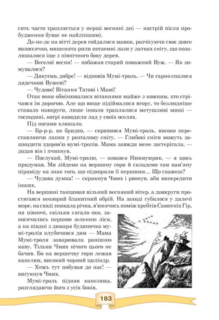 сить часто трапляється у перші весняні дні — настрій після про­
будження буває не найліпшим).
Де-не-де на вітті дерев гойдалися мавки, розчісуючи своє довге
волоссячко, мишенята рили потаємні лази у латках снігу, що поза­
лишалися іще з північного боку дерев.
— Веселої весни! — побажав старий поважний Вуж. — Як зи-
мувалося?
— Дякуємо, добре! — відповів Мумі-троль. — Чи гарно спалося
дядечкові Вужеві?
— Чудово! Вітання Татові і Мамі!
Отак вони обмінювалися вітаннями майже з кожним, хто стрі­
чався їм дорогою. Але що вище підіймалися вгору, то безлюдніше
ставало навкруги, лише інколи траплялися метушливі миші —
господині, котрі наводили лад у своїх оселях.
Під ногами хлюпало.
— Бр-р-р, як бридко, — скривився Мумі-троль, високо пере­
ставляючи лапки у розталому снігу. — Глибокі сніги можуть за­
шкодити здоров'ю мумі-тролів. Мама завжди мене застерігала, —
додав він і пчихнув.
— Послухай, Мумі-тролю, — озвався Нюхмумрик, — я щось
придумав. Ми зійдемо на вершину гори й складемо там кам'яну
піраміду на знак того, що підкорили її першими. Що скажеш?
— Чудова думка! — скрикнув Чмих і рвонув, аби випередити
інших.
На вершині танцював вільний весняний вітер, а довкруги про­
стягався неозорий блакитний обрій. На заході губилося у далечі
море, на сході зникала річка,в'юнячись поміжхребтів СамотніхГір,
на півночі, скільки сягало око, за­
косичились першою зеленню ліси,
а на півдні з димаря будиночка му-
мі-тролів клубочився дим — Мама
Мумі-троля заварювала ранішню
каву. Тільки Чмих нічого цього не
бачив. Бо на вершечку гори лежав
капелюх, високий чорний циліндр.
— Хтось тут побував до нас! —
вигукнув Чмих.
Мумі-троль підняв капелюха,
розглядаючи його з усіх боків.
183
 