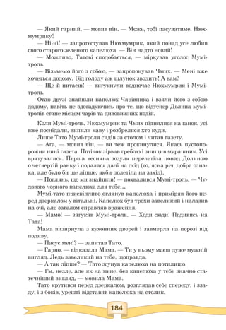 — Який гарний, — мовив він. — Може, тобі пасуватиме, Нюх-
мумрику?
— Ні-ні! — запротестував Нюхмумрик, який понад усе любив
свого старого зеленого капелюха. — Він надто новий!
— Можливо, Татові сподобається, — міркував уголос Мумі-
троль.
— Візьмемо його з собою, — запропонував Чмих. — Мені вже
хочеться додому. Від голоду аж шлунок зводить! А вам?
— Ще й питаєш! — вигукнули водночас Нюхмумрик і Мумі-
троль.
Отак друзі знайшли капелюх Чарівника і взяли його з собою
додому, навіть не здогадуючись про те, що відтепер Долина мумі-
тролів стане місцем чарів та дивовижних подій.
Коли Мумі-троль, Нюхмумрик та Чмих піднялися на ґанок, усі
вже поснідали, випили каву і розбрелися хто куди.
Лише Тато Мумі-троля сидів за столом і читав газету.
— Ага, — мовив він, — ви теж прокинулися. Якась пустопо-
рожня нині газета. Потічок зірвав греблю і знищив мурашник. Усі
врятувалися. Перша весняна зозуля перелетіла понад Долиною
о четвертій ранку і подалася далі на схід (то, ясна річ, добра озна-
ка, але було би ще ліпше, якби полетіла на захід).
— Поглянь, що ми знайшли! — похвалився Мумі-троль. — Чу-
дового чорного капелюха для тебе...
Мумі-тато прискіпливо оглянув капелюха і приміряв його пе­
ред дзеркалом у вітальні. Капелюх був трохи завеликий і налазив
на очі, але загалом справляв враження.
— Мамо! — загукав Мумі-троль. — Ходи сюди! Подивись на
Тата!
Мама визирнула з кухонних дверей і завмерла на порозі від
подиву.
— Пасує мені? — запитав Тато.
— Гарно, — відказала Мама. — Ти у ньому маєш дуже мужній
вигляд. Ледь завеликий на тебе, щоправда.
— А так ліпше? — Тато зсунув капелюха на потилицю.
— Гм, незле, але як на мене, без капелюха у тебе значно ста­
течніший вигляд, — мовила Мама.
Тато крутився перед дзеркалом, розглядав себе спереду, і зза­
ду, і з боків, урешті відставив капелюха на столик.
 
