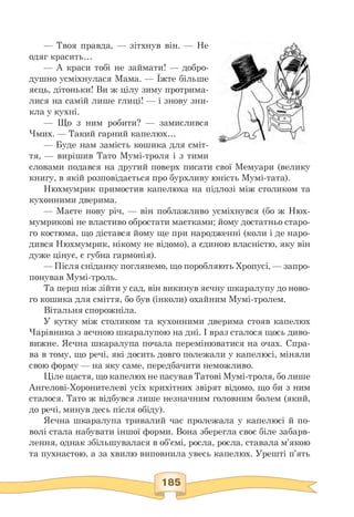 — Твоя правда, — зітхнув він. — Не
одяг красить...
— А краси тобі не займати! — добро­
душно усміхнулася Мама. — Їжте більше
яєць, дітоньки! Ви ж цілу зиму протрима­
лися на самій лише глиці! — і знову зни­
кла у кухні.
— Що з ним робити? — замислився
Чмих. — Такий гарний капелюх.
— Буде нам замість кошика для сміт­
тя, — вирішив Тато Мумі-троля і з тими
словами подався на другий поверх писати свої Мемуари (велику
книгу, в якій розповідається про бурхливу юність Мумі-тата).
Нюхмумрик примостив капелюха на підлозі між столиком та
кухонними дверима.
— Маєте нову річ, — він поблажливо усміхнувся (бо ж Нюх-
мумрикові не властиво обростати маєтками; йому достатньо старо­
го костюма, що дістався йому ще при народженні (коли і де наро­
дився Нюхмумрик, нікому не відомо), а єдиною власністю, яку він
дуже цінує, є губна гармонія).
— Після сніданку поглянемо, що поробляють Хропусі, — запро­
понував Мумі-троль.
Та перш ніж зійти у сад, він викинув яєчну шкаралупу до ново­
го кошика для сміття, бо був (інколи) охайним Мумі-тролем.
Вітальня спорожніла.
У кутку між столиком та кухонними дверима стояв капелюх
Чарівника з яєчною шкаралупою на дні. І враз сталося щось диво­
вижне. Яєчна шкаралупа почала перемінюватися на очах. Спра­
ва в тому, що речі, які досить довго полежали у капелюсі, міняли
свою форму — на яку саме, передбачити неможливо.
Ціле щастя, що капелюх не пасував Татові Мумі-троля, бо лише
Ангелові-Хоронителеві усіх крихітних звірят відомо, що би з ним
сталося. Тато ж відбувся лише незначним головним болем (який,
до речі, минув десь після обіду).
Яєчна шкаралупа тривалий час пролежала у капелюсі й по­
волі стала набувати іншої форми. Вона зберегла своє біле забарв­
лення, однак збільшувалася в об'ємі, росла, росла, ставала м'якою
та пухнастою, а за хвилю виповнила увесь капелюх. Урешті п'ять
 