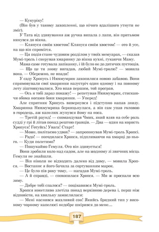 — Кукуріку!
(Він був у такому захопленні, що нічого вдалішого утнути не
зміг).
У Тата від здивування аж ручка випала з лапи, він притьмом
кинувся до вікна.
— Клянуся своїм хвостом! Клянуся своїм хвостом! — ото й усе,
на що він спромігся.
— Ця подія стане чудовим розділом у твоїх мемуарах, — сказав
Мумі-троль і скерував хмаринку до вікна кухні, гукаючи Маму.
Мама саме готувала запіканку, і їй було не до дитячих пустощів.
— Що це ти знову вигадав, любий Мумі-тролю? — мовила
вона. — Обережно, не впади!
У саду Хропусь і Нюхмумрик захопилися новою забавою. Вони
спрямовували свої хмаринки назустріч один одному і на повному
лету зіштовхувалися. Хто впав першим, той програв.
— Ось я тобі зараз покажу! — репетував Нюхмумрик, стискаю­
чи обома ногами боки хмаринки. — Уперед!
Але спритник Хропусь вивернувся і підступно напав знизу.
Хмаринка Нюхмумрика беркицьнулася, а він сам упав головою
в городець, аж капелюх зсунувся йому на носа.
— Третій раунд! — скомандував Чмих, який взяв на себе роль
судді у грі й літав понад рештою гравців. — Два — один на користь
Хропуся! Готуйсь! Увага! Старт!
— Може, політаємо удвох? — запропонував Мумі-троль Хропсі.
— Радо! — погодилася Хропся, підпливаючи на хмарці до ньо­
го. — Куди полетимо?
— Пошукаймо Гемуля. Ото він здивується!
Вони зробили коло над садом, але на жодному зі звичних місць
Гемуля не знайшли.
— Він ніколи не відходить далеко від дому, — мовила Хроп-
ся. — Востаннє я його бачила за сортуванням марок.
— Це було пів року тому, — нагадав Мумі-троль.
— А й справді, — спохопилася Хропся. — Ми ж проспали всю
зиму.
— Добре тобі спалося? — поцікавився Мумі-троль.
Хропся кокетливо злетіла понад верхівкою дерева і, перш ніж
відповісти, на хвильку замислилася:
— Мені наснився жахливий сон! Якийсь бридкий тип у висо­
кому чорному капелюсі недобре шкірився до мене.
 