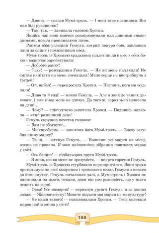 — Дивно, — сказав Мумі-троль. — І мені таке наснилося. Він
мав білі рукавички?
— Так, так, — закивала головою Хропся.
Якийсь час вони мовчки розмірковували над дивними снови­
діннями, поволі пропливаючи лісом.
Раптом обоє угледіли Гемуля, котрий понуро брів, заклавши
лапи за спину і похнюпивши носа.
Мумі-троль із Хропсею крадькома підлетіли до нього з обох бо­
ків і водночас зарепетували:
— Доброго ранку!
— Тьху! — розсердився Гемуль. — Як ви мене налякали! Не
смійте налітати на мене зненацька! Мало серце не вистрибнуло з
грудей!
— Ой, вибач! — перепросила Хропся. — Поглянь, кого ми осід­
лали!
— Диво та й годі! — мовив Гемуль. — Але я звик до ваших ди­
вовиж, і вже ніщо мене не здивує. До того ж, зараз мені невесело
на душі.
— Чому? — співчутливо запитала Хропся. — Подивись навко­
ло — який розкішний день!
Гемуль скрушно похитав головою:
— Вам не збагнути.
— Ми спробуємо, — запевнив його Мумі-троль. — Знову загу­
бив цінну марку?
— Та ні, — зітхнув Гемуль. — Навпаки, усі марки на місці,
жодна не пропала. Я маю найповніше зібрання поштових марок
у світі.
— Ось бачиш! — підбадьорив друга Мумі-троль.
— Я знав, що ви мене не зрозумієте, — вперто торочив Гемуль.
Мумі-троль із Хропсею стурбовано перезирнулися. Вони трохи
пригальмували свої хмаринки і трималися позад Гемуля з поваги
до його смутку. Гемуль почалапав далі, а Мумі-троль і Хропся не
напосідали на нього, чекали, доки він сам розповість, що у нього
лежить на серці.
— Овва! Усе намарно! — скрикнув урешті Гемуль, а за хвилю
додав: — Жодного сенсу! Можете віддати мої марки на макулатуру!
— Не кажи такого! — схвилювалася Хропся. — Твоя колекція
марок найгарніша у світі!
 