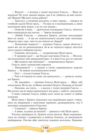 — Власне! — з відчаєм у голосі вигукнув Гемуль. — Вона до­
вершена! Не існує жодної марки, яка б не увійшла до моєї колек­
ції! Жодної! Що мені тепер робити?
— Здається, я починаю розуміти, в чому справа, — озвався по
глибокій задумі Мумі-троль. — Ти вже не є колекціонером, а лише
власником своїх марок, а це не так цікаво.
— Отож-бо й воно, — пригнічено підтвердив Гемуль, обличчя
його спохмурніло від смутку. — Зовсім нецікаво!
— Любий Гемулю, — озвалася Хропся, лагідно погладивши
його по лапці. — А що як започаткувати цілком нову колекцію,
збирати щось таке, чого ти ще ніколи не збирав?
— Непоганий помисел! — згодився Гемуль, однак обличчя у
нього все ще не розпогодилося, бо ж не годиться одразу веселіти
після такого глибокого смутку.
— Скажімо, метеликів. — запропонував Мумі-троль.
— У жодному разі! — ще більше насупився Гемуль. — Метели­
ків колекціонує мій двоюрідний брат. А я його й на дух не терплю!
— Що скажеш про кінозірок? — запропонувала Хропся.
Гемуль лише зневажливо пирхнув.
— Коштовності? — з надією в голосі продовжувала перелік
Хропся. — Їх можна колекціонувати вічно!
— Пхе! — тільки й мовив Гемуль.
— Тоді я й справді не знаю, що придумати. — розвела лапка­
ми Хропся.
— Не хвилюйся, — потішив Гемуля Мумі-троль. — Щось тобі
підшукаємо. Як не ми, то Мама напевно! До речі, Ондатра не бачив?
— Напевно, ще спить, — з жалем у голосі відповів Гемуль. —
Він казав, що не варто прокидатися так рано, і, мабуть, мав рацію.
З тими словами Гемуль побрів далі лісом на самоті зі своїми
думками.
Мумі-троль і Хропся піднялися над верхівками дерев і гойда­
лися на хмаринках у сонячному промінні, розмірковуючи, яку б
колекцію запропонувати Гемулеві.
— Слимаки? — мовила Хропся.
— А може, ґудзики до штанів? — докинув і собі Мумі-троль.
Теплінь розморила їх. Думати стало несила. Вони переверну­
лися на спинки і задивилися в небесну блакить, де виспівували
жайворонки. Раптом обоє помітили першого метелика. Кожному
 