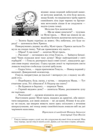 відомо: якщо перший побачений навес­
ні метелик жовтий, то літо буде веселе,
якщо білий, то сподіватися треба просто
спокійного літа (про чорних та брунат­
них метеликів ліпше й не згадувати —
надто сумна тема).
Метелик був золотистий.
— Що це може означати? — чудував-
ся Мумі-троль. — Мені ще ніколи не до­
водилося бачити золотистих метеликів...
— Золота барва гарніша за жовту. Ось побачиш, усе буде га­
разд! — запевнила його Хропся.
Повернувшись додому на обід, Мумі-троль і Хропся застали Ге-
муля на сходах ґанку. Той аж променився від щастя.
— Обрав? А що саме? — запитав Мумі-троль.
— Рослини! — нетямився від утіхи Гемуль. — Займуся ботані­
кою! Чмих підказав мені таку думку! Зберу найгарніший у світі
гербарій! — і Гемуль розгорнув поділ своєї сукні1, показуючи дру­
зям свою першу знахідку. Серед грудок землі та торішнього листя
лежало тендітне стебельце гусячої цибульки.
— Gagea lutea, — гордо проголосив Гемуль. — Номер перший у
колекції. Довершений екземпляр.
Гемуль попростував до їдальні і вигорнув усе з подолу на обі­
дній стіл.
— Переберися, будь ласка, у куток, — попросила Мама. — Тут
стоятиме зупа. Усі зійшлися? А Ондатр ще спить?
— Як бурмило в барлогу, — пирхнув Чмих.
— Гарний видався день? — запитала Мама, розливаючи зупу
по тарілках.
— Розкішний! — дружно відповіла вся родина.
Наступного ранку Мумі-троль подався до дровітні, аби випус­
тити хмаринки, але вони зникли — всі до одної. Нікому й на дум­
ку не спало, що хмарки можуть мати щось спільного з яєчними
шкаралупками, які тепер знову спокійнісінько лежали собі на дні
чарівного капелюха.
Переклала зі шведської Наталя Іваничук
Ілюстрації Туве Янссон
1 Гемуль завжди ходив у сукні, яку він успадкував від своєї тітки по матері. Маю
таку підозру, що всі гемулі носять сукні. Дивно, але так воно є (прим. авторки).
 