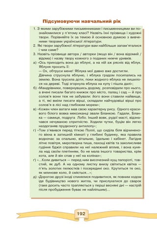 Підсумовуючи навчальний рік
1. З якими зарубіжними письменниками і письменницями ви по­
знайомилися у п'ятому класі? Назвіть їхні прізвища і художні
твори. Порівняйте їх за темою й основною думкою з вивче­
ними творами української літератури.
2. Які твори зарубіжної літератури вам найбільше запам'яталися
і чим саме?
3. Назвіть прізвище автора / авторки (якщо він / вона відомий /
відома) і назву твору кожного з поданих нижче уривків.
а) «Ось приходить вона до яблуні, а на ній аж рясніє від яблук.
Яблуня просить її:
— Ох, обтруси мене! Яблука мої давно вже достигли.
Дівчина струснула яблуню, і яблука градом посипались на
землю. Вона трусила доти, поки жодного яблука не лишило­
ся на дереві. Тоді згорнула яблука на купу і пішла далі»;
б) «Мандрівники, повернувшись додому, розповідали про нього,
а вчені писали багато книжок про місто, палац і сад — й про
солов'я вони теж не забували: його вони ставили найвище,
а ті, які вміли писати вірші, складали найчудовіші вірші про
солов'я в лісі над глибоким морем»;
в) «Кожен член ватаги мав свою характерну рису. Одного краси­
вого білого вовка мексиканці звали Бланкою. Гадали, Блан­
ка — самиця, подруга Лобо. Інший вовк, рудої масті, відзна­
чався нечуваною спритністю. Ходили чутки, буцім він легко
наздоганяв прудконогу антилопу»;
г) «Том з'явився перед тіткою Поллі, що сиділа біля відчинено­
го вікна в затишній кімнаті у глибині будинку, яка правила
водночас за спальню, вітальню, їдальню і кабінет. Лагідне
літнє повітря, миротворна тиша, пахощі квітів та заколисливе
гудіння бджіл справили на неї належний вплив, і вона куня­
ла над своїм плетінням, бо не мала іншого товариства, крім
кота, але й він спав у неї на колінах»;
ґ) «...Коли дивиться — перед ним височезний кущ папороті, тов­
стий, як дуб. А на одному листку внизу світиться квітка —
п'ять золотих пелюстків і посередині око. Крутиться те око,
як млинове коло, й сміється...»;
д) «Дорогою друзі іноді спинялися подивитися, як повним ходом
іде будівництво нового житла, чи прислухатися до сварок
(таке досить часто трапляється у перші весняні дні — настрій
після пробудження буває не найліпшим)...
 