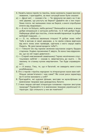 4. Назвіть імена героїв та героїнь, яким належать подані вислов­
лювання, і пригадайте, за яких ситуацій вони були сказані:
а) «— Друзі мої, — сказав я їм. — Чи звернули ви увагу на ті ве­
ликі дерева, що ростуть на березі? Давайте ми з них поро­
бимо плоти, які залишимо поки на березі, а вночі спробуємо
втекти від людожера»;
б) «— А чого ти боїшся, люба дитино? Залишайся в мене, а якщо
добре впораєшся з хатньою роботою, то й тобі добре буде.
Найкраще дбай про постіль, стели якнайстаранніше та добре
вибивай подушки...»;
в) «— О, ти, небесна маленька пташко! Я добре знаю тебе!
Тебе я вигнав зі своєї держави, а ти своїм співом відігнала
від мого ложа злих привидів, одігнала з мого серця навіть
Смерть. Як мені винагородити тебе?»;
г) «— Гляньте! Он під гарним зеленим каштаном сидить брудна
старчиха. Ходімо проженемо її звідти, бо вона така відразли­
ва, що на неї гидко дивитися»;
ґ) «— Старий невгамовний свавільнику! Герою незліченних спус­
тошливих набігів! — сказав я, звертаючись до нього. — За
хвилину ти станеш купою мертвечини. Так буде справедли­
во!»;
д) «— А знаєш, Геку, те, що я багатий, не завадить мені стати
розбійником»;
5. Хто з героїв і героїнь народних та літературних казок вам най­
більше запам'яталися і чим саме? Які схожі риси характеру
ви б хотіли виховати у собі?
6. Пригадайте, які художні фільми, вистави чи мультфільми за
вивченими творами вам доводилось бачити.
7. У яких творах світової літератури головним «героєм» виступає
природа? Порівняйте їх із вивченими творами української лі­
тератури. Що спільного у них ви помітили?
 