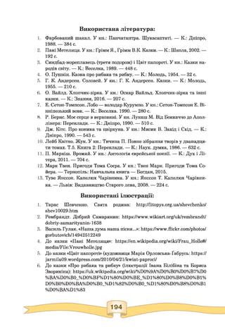 Використана література:
1. Фарбований шакал. У кн.: Панчатантра. Шукасаптаті. — К.: Дніпро,
1988. — 384 с.
2. Пані Метелиця. У кн.: Грімм Я., Грімм В.К. Казки. — К.: Школа, 2002. —
192 с.
3. Синдбад-мореплавець (третя подорож) і Цвіт папороті. У кн.: Казки на­
родів світу. — К.: Веселка, 1989. — 448 с.
4. О. Пушкін. Казка про рибака та рибку. — К.: Молодь, 1954. — 32 с.
5. Г. К. Андерсен. Соловей. У кн.: Г. К. Андерсен. Казки. — К.: Молодь,
1955, —210 с.
6. О. Вайлд. Хлопчик-зірка. У кн.: Оскар Вайльд. Хлопчик-зірка та інші
казки. — К.: Знання, 2016. — 207 с.
7. Е. Сетон-Томпсон. Лобо — володар Курумпо. У кн.: Сетон-Томпсон Е. Ві-
нніпезький вовк. — К.: Веселка. 1990. — 280 с.
8. Р. Берне. Моє серце в верховині. У кн. Лукаш М. Від Боккаччо до Апол-
лінера: Переклади. — К.: Дніпро, 1990. — 510 с.
9. Дж. Кітс. Про коника та цвіркуна. У кн.: Мисик В. Захід і Схід. — К.:
Дніпро, 1990. — 543 с.
10. Лейб Квітко. Жук. У кн.: Тичина П. Повне зібрання творів у дванадця­
ти томах. Т.5. Книга 2: Переклади. — К.: Наук, думка, 1986. — 632 с.
11. П. Маркіш. Врожай. У кн.: Антологія єврейської поезії. — К.: Дух і Лі­
тера, 2011. — 704 с.
12. Марк Твен. Пригоди Тома Соєра. У кн.: Твен Марк. Пригоди Тома Со-
йєра. — Тернопіль: Навчальна книга — Богдан, 2015.
13. Туве Янссон. Капелюх Чарівника. У кн.: Янссон Т. Капелюх Чарівни­
ка. — Львів: Видавництво Старого лева, 2008. — 224 с.
Використані ілюстрації:
1. Тарас Шевченко. Свята родина: http://litopys.org.ua/shevchenko/
shevl0029.htm
2. Рембрандт. Добрий Самарянин: https://www.wikiart.org/uk/rembrandt/
dobriy-samarityanin-1638
3. Василь Гулак. «Наша дума наша пісня...»: https://www.flickr.com/photos/
gorbutovich/14942512249
4. До казки «Пані Метелиця»: https://en.wikipedia.Org/wiki/Frau_Holle#/
media/File:Vrouwholle.jpg
5. До казки «Цвіт папороті» (художниця Марія Орловська-Ґабрусь: https://
jarmila09.wordpress.com/2010/04/21/kwiat-paproci/
6. До казки «Про рибака та рибку» (ілюстрації Івана Білібіна та Бориса
Зворикіна): https://uk.wikipedia.org/wiki/%D0%9A%D0%B0%D0%B7%D0
%BA%D0%B0_%D0%BF%Dl%80%D0%BE_%Dl%80%D0%B8%D0%Bl%
D0%B0%D0%BA%D0%B0_%Dl%82%D0%B0_%Dl%80%D0%B8%D0%Bl
%DO%BA%D1%83
 