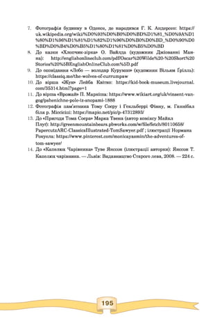 7. Фотографія будинку в Оденсе, де народився Г. К. Андерсен: https://
uk.wikipedia.org/wiki/%D0%93%D0%B0%D0%BD%D1%81_%D0%9A%D1
%80%Dl%96%Dl%81%Dl%82%Dl%96%D0%B0%D0%BD_%D0%90%D0
%BD%D0%B4%D0%B5%D1%80%D1%81%D0%B5%D0%BD
8. До казки «Хлопчик-зірка» О. Вайлда (художник Джіованні Ман­
на): http://englishonlineclub.com/pdf/Oscar%20Wilde%20-%20Short%20
Stories%20%5BEnglishOnlineClub.com%5D.pdf
9. До оповідання «Добо — володар Курумпо» (художник Вільям Ґрілль):
https://classiq.me/the-wolves-of-currumpaw
10. До вірша «Жук» Лейба Квітко: https://kid-book-museum.livejournal.
com/35314.html?page=l
11. До вірша «Врожай» П. Маркіша: https://www.wikiart.org/uk/vinsent-van-
gog/pshenichne-pole-iz-snopami-1888
12. Фотографія пам’ятника Тому Соєру і Гекльберрі Фінну, м. Ганнібал
біля р. Міссісіпі: https://mapio.net/pic/p-47312893/
13. До «Пригоди Тома Соера» Марка Твена (автор коміксу Майкл
Плуґ): http://greenmountainbears.pbworks.eom/w/file/fetch/80110658/
PapercutzARC-ClassicsIllustrated-TomSawyer.pdf; ілюстрації Нормана
Рокуела: https://www.pinterest.com/monicayasmin/the-adventures-of-
tom-sawyer/
14. До «Капелюх Чарівника» Туве Янссон (ілюстрації авторки): Янссон Т.
Капелюх чарівника. — Львів: Видавництво Старого лева, 2008. — 224 с.
 