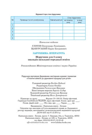 Відомості про стан підручника
№ Прізвище та ім'я учня/учениці Навчальний рік
Стан підручника
на початку
року
в кінці
року
1
2
3
4
5
Навчальне видання
ГЛОТОВ Олександр Леонідович,
ЩАВУРСЬКИЙ Борис Богданович
ЗАРУБІЖНА ЛІТЕРАТУРА
Підручник для 5 класу
закладів загальної середньої освіти
Рекомендовано Міністерством освіти і науки України
Підручник відповідає Державним санітарним нормам і правилам
«Гігієнічні вимоги до друкованої продукції для дітей»
Головний редактор Богдан Будний
Редакторка Ганна Осадко
Обкладинка Ростислава Крамара
Комп'ютерна верстка Зоряни Сидор
Художній редактор Ростислав Крамар
Технічний редактор Неля Домарецька
Підписано до друку________. Формат 70x100/16. Папір офсетний.
Гарнітура CentSchbook Win95BT. Друк офсетний. Умовн. друк арк. ____.
Умовн. фарбо-відб. ___ . Обл.-вид. арк. ____. Тираж _____ пр.
Видавництво «Навчальна книга - Богдан»
Свідоцтво про внесення суб'єкта видавничої справи до Державного
реєстру видавців, виготівників і розповсюджувачів видавничої продукції
ДК № 4221 від 07.12.2011 р.
Навчальна книга - Богдан, просп. С. Бандери, 34а, м. Тернопіль, 46002
Навчальна книга - Богдан, а/с 529, м. Тернопіль, 46008
тел./факс (0352)52-06-07; 52-05-48
office@bohdan-books.com www.bohdan-books.com
 