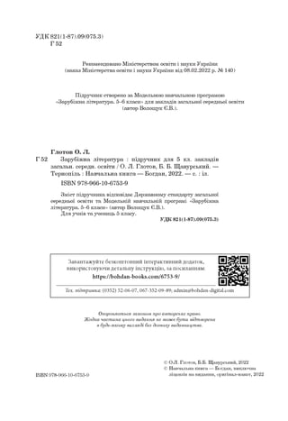 УДК 821(1-87).09(075.3)
Г 52
Рекомендовано Міністерством освіти і науки України
(наказ Міністерства освіти і науки України від 08.02.2022 р. № 140)
Підручник створено за Модельною навчальною програмою
«Зарубіжна література. 5-6 класи» для закладів загальної середньої освіти
(автор Волощук Є.В.).
Глотов О. Л.
Г 52 Зарубіжна література : підручник для 5 кл. закладів
загальн. середн. освіти / О. Л. Глотов, Б. Б. Щавурський. —
Тернопіль : Навчальна книга — Богдан, 2022. — с. : іл.
ISBN 978-966-10-6753-9
Зміст підручника відповідає Державному стандарту загальної
середньої освіти та Модельній навчальній програмі «Зарубіжна
література. 5-6 класи» (автор Волощук Є.В.).
Для учнів та учениць 5 класу.
УДК 821(1-87).09(075.3)
Завантажуйте безкоштовний інтерактивний додаток,
використовуючи детальну інструкцію, за посиланням:
https://bohdan-books.com/6753-9/
Тех. підтримка: (0352) 52-06-07, 067-352-09-89; admin@bohdan-digital.com
Охороняється законом про авторське право.
Жодна частина цього видання не може бути відтворена
в будь-якому вигляді без дозволу видавництва.
ISBN 978-966-10-6753-9
© О.Л. Глотов, Б.Б. Щавурський, 2022
© Навчальна книга — Богдан, виключна
ліцензія на видання, оригінал-макет, 2022
 