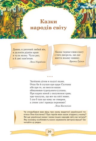 Казки
народів світу
явзг• 1 ІІ
• f
А 1 1• ’ -ВК~"д III
(1: J Уі II
у<уУ н
НІН
]
Казка черпає свою снагу
з того джерела, що дає
життя всьому новому.
Брати Ґрімм
★ * *
Затишно дітям в пазусі казок.
Отак би й слухав про царя Салтана
або про те, як весело козак
обманював турецького султана.
Про карих коней з полуменем грив,
про чаклуна, що все на світі може.
І хто б там що кому не говорив,
а згине зло і правда переможе!
Ліна Костенко
Чи сподобався вам вірш про казку видатної української по­
етеси Ліни Костенко? Про героїв яких казок згадано у ньому?
Які ще українські казки і казки інших народів світу ви читали?
Яку основну особливість казок зауважила авторка вірша? За­
читайте ці рядки.
 