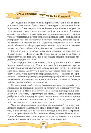 УСНА НАрОДНА ТВОРЧ|Ст. ... „
^'СТЬ ТА ІЇ ЖАНРИ
Як і художня література, усна народна творчість є одним із ви­
дів мистецтва слова. Проте, якщо література — мистецтво інди­
відуальне, тобто створене тим чи іншим конкретним автором, то
усна народна творчість — колективний витвір народу. Художня
література, крім того, має свого постійного посередника — книгу,
тоді як твори народної творчості поширюються усно і зберігаються
у народній пам'яті. Література з'явилася пізніше, ніж усна народ­
на творчість, і завжди, хоча й по-різному, спиралася на її багатий
досвід. Одночасно літературні твори здавна проникали в усну на­
родну творчість, роблячи її ще багатшою і розмаїтішою.
Потрібно знати і пам'ятати, що усна народна творчість має ще
й іншу назву — фольклор. Це слово походить від англійського
словосполучення folk lore, що в перекладі означає «народна му­
дрість», «народне знання».
Усна народна творчість кожного народу неповторна, як і його
історія, звичаї, культура. Думи та коломийки, наприклад, прита­
манні тільки українському фольклору, юнацькі пісні — південним
слов'янам тощо. Самобутні й ліричні та героїчні пісні кожного на­
роду. Навіть у найкоротших творах фольклору — прислів'ях і при­
казках — кожен народ передає ту чи іншу думку на свій лад. І коли
ми говоримо: «Мовчання — золото», то японці з їхньою любов'ю до
квітів скажуть: «Мовчання — квіти».
Одними з найулюбленіших фольклорних жанрів народів світу
є прислів'я та приказки. Без них не обходиться жодна література,
жодна розмова. Ними користуються і в науковій суперечці, і в по­
літичних промовах, і у філософських книгах. Прислів'я і приказки
увібрали в себе народну мудрість, накопичену століттями, досвід
десятків поколінь. Їм властива стислість і точність судження про
найрізноманітніші сторони життя людини.
Чим же відрізняється прислів'я від приказки? На думку ви­
датного вченого Володимира Даля, прислів'я — це коротка при­
тча, в якій висловлено міркування, присуд, повчання. А приказ­
ка — це простий вислів без повчання, без судження, без висновку.
Прислів'ям властиве повне вираження думки, натомість приказка
висловлює думку неповно, часто є частиною прислів'я.
 