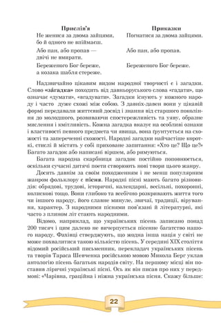 Прислів'я
Не женися за двома зайцями,
бо й одного не впіймаєш.
Або пан, або пропав —
двічі не вмирати.
Береженого Бог береже,
а козака шабля стереже.
Приказки
Погнатися за двома зайцями.
Або пан, або пропав.
Береженого Бог береже.
Надзвичайно цікавим видом народної творчості є і загадки.
Слово «загадка» походить від давньоруського слова «гадати», що
означає «думати», «вгадувати». Загадки існують у кожного наро­
ду і часто дуже схожі між собою. З давніх-давен вони у цікавій
формі передавали життєвий досвід і знання від старшого поколін­
ня до молодшого, розвиваючи спостережливість та уяву, образне
мислення і кмітливість. Кожна загадка вказує на особливі ознаки
і властивості певного предмета чи явища, вона ґрунтується на схо­
жості та запереченні схожості. Народні загадки найчастіше корот­
кі, стислі й містять у собі приховане запитання: «Хто це? Що це?»
Багато загадок або написані віршем, або римуються.
Багата народна скарбниця загадок постійно поповнюється,
оскільки сучасні дитячі поети створюють нові твори цього жанру.
Досить давнім за своїм походженням і не менш популярним
жанром фольклору є пісня. Народні пісні мають багато різнови­
дів: обрядові, трудові, історичні, календарні, весільні, похоронні,
колискові тощо. Вони глибоко та всебічно розкривають життя того
чи іншого народу, його славне минуле, звичаї, традиції, віруван­
ня, характер. З народними піснями пов'язані й літературні, які
часто з плином літ стають народними.
Відомо, наприклад, що українських пісень записано понад
200 тисяч і цим далеко не вичерпується пісенне багатство нашо­
го народу. Фахівці стверджують, що жодна інша нація у світі не
може похвалитися такою кількістю пісень. У середині XIX століття
відомий російський письменник, перекладач українських пісень
та творів Тараса Шевченка російською мовою Микола Берг уклав
антологію пісень багатьох народів світу. На першому місці він по­
ставив ліричні українські пісні. Ось як він писав про них у перед­
мові: «Чарівна, граційна і ніжна українська пісня. Скажу більше:
 