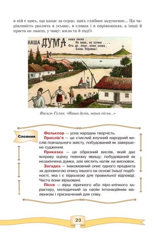 в ній є щось, що хапає за серце, щось глибоко задушевне... Ця ча-
рівливість розлита в усьому, в словах і в порівняннях, а іноді й
просто не знаєш, у чому: мило та й годі!»
Василь Гулак. «Наша дума, наша пісня...»
Фольклор — усна народна творчість.
Прислів'я — це стислий влучний народний ви­
слів повчального змісту, побудований як заверше­
не судження.
Приказка — це образний вислів, який дає
яскраву оцінку певному явищу; побудований як
незакінчена думка, але містить натяк на висновок.
Загадка — інакомовний опис одного предмета
за допомогою опису іншого на основі їхньої подіб­
ності, яка і є підказкою для правильної відповіді.
Часто вони віршовані.
Пісня — вірш ліричного або ліро-епічного ха­
рактеру, мелодичний за своїм інтонаційним ма­
люнком і призначений для співу.
о
 