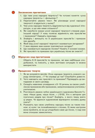 о
о
Засвоюємо прочитане
1. Що таке усна народна творчість? Чи тотожні поняття «усна
народна творчість» і «фольклор»?
2. Перечитайте уважно текст. Які різновиди усної народної
творчості згадуються у ньому?
3. Чим усна народна творчість відрізняється від художньої літе­
ратури, а що між ними спільного?
4. Які самобутні жанри усної народної творчості створив укра­
їнський народ? У чому полягає відмінність між прислів'ям
і приказкою? Наведіть приклади.
5. Знайдіть і випишіть по 5 українських прислів'їв і приказок
про дружбу.
6. Який вид усної народної творчості називається загадками?
7. У яких відомих вам казках трапляються загадки?
8. Що називається народною піснею? Назвіть її основні ознаки.
9. Які прислів'я та приказки про українську пісню ви знаєте?
Міркуємо над прочитаним
Оберіть 5-6 прислів'їв та приказок, які вам найбільше спо­
добалися, та поясніть, у яких життєвих ситуаціях їх можна
використати.
Працюємо творчо
1. Як ви розумієте вислів «Усна народна творчість кожного на­
роду неповторна...»? Чи справді це так? Спробуйте довести.
2. Чого навчають нас прислів'я та приказки? Підтвердіть це ви­
падками зі свого досвіду.
3. Складіть невелике оповідання з 8-10 речень за своєю улюб­
леною приказкою або приказкою, запропонованоюучителем /
учителькою.
4. Розгляньте уважно лубок українського художника Василя Гу-
лака «Наша дума, наша пісня...» (1918). Хто є автором цих
поетичних рядків про пісню? Знайдіть, з якого твору взято
ці рядки. Чи вдалося художникові відтворити основну думку
поета?
5. Розкажіть про свою улюблену народну пісню за таким пла­
ном: а) коли і як познайомилися з піснею, б) яким настроєм
вона пройнята, в) за що уподобали саме цю пісню, г) над чим
вона спонукає замислитись.
 