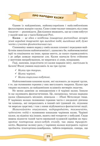 П^^^^НУКДЗКУ
Одним із найдавніших, найпопулярніших і найулюбленіших
фольклорних жанрів є казка. Саме слово «казка» походить від слова
«казати» — розповідати. Дослідники вважають, що це слово побутує
у нашій мові ще з часів Київської Русі.
Казка — це один з найбільш поширених розповідних жанрів
усної народної творчості про вигадані події, вигаданих осіб, дуже
часто з участю фантастичних сил.
Споконвіку кожен народ у своїх казках плекав і передавав май­
бутнім поколінням найпотаємніші і, здавалось би, найнеможливіші
мрії та сподівання на інше, краще життя, де панує справедливість
і де добро завжди перемагає зло. Казки навчали бути стійкими
у життєвих випробуваннях, не миритися зі злом, неправдою.
Годі, напевно, перелічити усі казки народів світу, настільки їх
багато! Вчені умовно поділяють їх на три групи:
■S Казки про тварин.
■S Казки чарівні.
■S Казки соціально-побутові.
Найголовнішою ознакою казок, які належать до першої групи,
є те, що головними героями у них виступають тварини. Казки про
тварин належать до найдавніших художніх витворів людства.
Не менш давніми за походженням є й чарівні казки. Інколи
їх ще називають фантастичними. Це, наприклад, чеська народна
казка «Дванадцять місяців», німецька — «Пані Метелиця» тощо.
У чарівних казках головними героями часто є знедолені дівчина
чи хлопець, які потрапляють в інший світ (дивний ліс, підземне
чи морське царство), і там з ними відбуваються фантастичні події.
Незвичайність описуваного, надприродність, таємничість,
чудесність подій є головними ознаками чарівних казок. Чарівні
казки, на відміну від інших, мають свої «секрети» у побудові. Сюди
можна віднести такий часто вживаний художній прийом як три­
кратне повторення якого-небудь епізоду, так звана трикрат-
ність. Водночас велику роль у чарівних казках відіграють чарівні
предмети (скатертина-самобранка, чоботи-скороходи, сокира, що
 