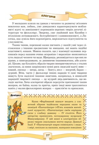 АЛЕГОРІЯ
У молодших класах на уроках з читання та розвитку зв'язного
мовлення вам, либонь, уже доводилося характеризувати особли­
вості вдачі та зовнішності персонажів окремих творів дитячої лі­
тератури чи фольклору. Зокрема, уже знайомий вам Колобок є
втіленням легковажності, безтурботності і самовпевненості, а Ли­
сичка, яка зуміла його перехитрити, вирізняється підступністю та
улесливістю.
Таким чином, персонажі казки постають у нашій уяві через зі­
ставлення з іншими предметами чи явищами, які мають подібні
властивості, ознаки. Можна сказати, що у взаємодії казкових пер­
сонажів перед нашими очима яскравіше і виразніше виявляються
суто людські чесноти чи вади. Щоправда, розповідається про них не
прямо, а опосередковано, за допомогою інакомовлення, або алего­
рії. Цікаво, що більшість образів тварин використовуються у сталих
значеннях, за ними закріпилися певні риси людської вдачі: вовк —
хижий, лисиця — хитра, заєць — боягуз, осел — впертий, баран —
дурний. Втім, часто у фольклорі інших народів ті самі тварини
можуть бути наділені іншими якостями, наприклад, в японській
народній творчості лисиця — це мудрий звір-довгожитель, що во­
лодіє магією. Хоча алегоричні образи передусім притаманні таким
жанрам, як байка, казка та притча, проте іноді вони трапляються
навіть у малих фольклорних жанрах — прислів'ях та приказках.
Довідка
Казка «Фарбований шакал» входить у сла­
ветний збірник індійських народних казок та
оповідей «Панчатантра» («П'ять кошиків житей­
ської мудрості»). «Панчатантра» своїм корінням
сягає у глибоку давнину — IV століття. Його
авторство приписують легендарному мудрецеві
Вішнушарману. У цій книзі в алегоричних об­
разах тварин змальовано життя народу Давньої
Індії. У «Панчатантрі» мирно співіснують і люди,
і звірі, оскільки за масками, манерами поведінки
27
 