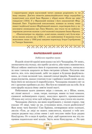 і характерами звірів вдумливий читач завжди розрізнить ту чи
іншу людину. Дев'ять сюжетів давньоіндійського твору переробив
(адаптував) для дітей Іван Франко у збірці казок «Коли ще звірі
говорили» (1903). Є у Франковій книжці і його знаменитий «Фар­
бований Лис». Український письменник, взявши за основу лише
м
сюжет індійської казки «Фарбований шакал», перетворив його у за­
хоплююче оповідання про Лиса Микиту, яке стало чи не найпопу-
лярнішою дитячою казкою з усієї казкової спадщини Івана Франка. * “
«Панчатантра» чи, вірніше, деякі казки, оповіді з неї, були відо- <4
мі на наших землях ще з XIII ст., але найповніше її видання стало
можливим лише у 1988 році завдяки перекладу Ігоря Серебрякова *' и
та Тамари Іваненко.
ФАРБОВАНИЙ ШАКАЛ
Індійська народна казка
В одній лісистій країні жив шакал на ім'я Чандарава. От якось,
знемагаючи від голоду, він прибіг до міста, аби чимсь поживитися.
Міські собаки помітили його й страшенно завалували, погналися
за ним і почали шарпати за боки гострими зубами. Рятуючи своє
життя, він, геть покусаний, забіг по дорозі в будинок фарбуваль­
ника, де стояв великий чан, повний синьої фарби. Ховаючись від
переслідувачів, шакал ускочив туди і зробився такий синій, що со­
баки його не впізнали й порозбігалися. Чандарава подався світ за
очі і зрештою прибився до лісу. Він був не схожий сам на себе, бо ж
синя фарба надала йому зовсім іншої масті.
Побачивши цього дивного звіра з синьою, як у Ш^ви, шиєю,
всі лісові жителі — леви, тигри, пантери, вовки та інші хижаки,
сповнені неймовірного страху, кинулися врозтіч, примовляючи:
«Хтозна-яку штуку втне цей заброда. Краще нам утекти від нього».
Чандарава збагнув, що вони перебувають у полоні страху, тож
сказав: «О звірі, чому це ви, угледівши мене, стали розбігатися?
Вам нема чого боятись! Сам Брахма, сотворивши мене сьогодні,
звелів: «Там, де звірі не мають повелителя, віднині я тебе ого­
лошую раджею над усіма ними і хай титулом твоїм буде раджа
Какудрума. От я сюди й прибув, звірі, щоб прихистити вас під по­
кровом парасольки моєї влади. Звуть мене Какудрума...». По цих
 