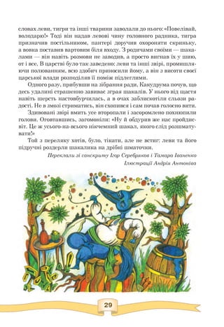 словах леви, тигри та інші тварини заволали до нього: «Повелівай,
володарю!» Тоді він надав левові чину головного радника, тигра
призначив постільником, пантері доручив охороняти скриньку,
а вовка поставив вартовим біля входу. З родичами своїми — шака-
лами — він навіть розмови не заводив, а просто вигнав їх у шию,
от і все. В царстві було так заведено: леви та інші звірі, промишля­
ючи полюванням, всю здобич приносили йому, а він з висоти своєї
царської влади розподіляв її поміж підлеглими.
Одного разу, прибувши на зібрання ради, Какудрума почув, що
десь удалині страшенно завиває зграя шакалів. У нього від щастя
навіть шерсть настовбурчилась, а в очах заблискотіли сльози ра­
дості. Не в змозі стриматись, він схопився і сам почав голосно вити.
Здивовані звірі вмить усе второпали і засоромлено похнюпили
голови. Оговтавшись, загомоніли: «Ну й обдурив же нас пройдис­
віт. Це ж усього-на-всього нікчемний шакал, якого слід розшмату­
вати!»
Той з переляку хотів, було, тікати, але не встиг: леви та його
підручні роздерли шакалика на дрібні шматочки.
Переклали зі санскриту Ігор Серебряков і Тамара Іваненко
Ілюстрації Андрія Антоніва
 
