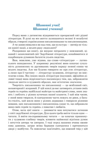 Шановні учні!
Шановні учениці!
Перед вами з дитинства відкривається прекрасний світ рідної
літератури. В душі на все життя залишаються великі й незабутні
образи, створені українськими письменниками та письменницями.
А чи замислювалися ви над тим, що культура — витвір не тіль-
ки однієї нації, а всього роду людського?
Розкривши цю книгу, ви вперше потрапите у неосяжний, ці­
кавий і захоплюючий світ Зарубіжної літератури, ознайомитеся зі
скарбницею духовних багатств усього людства.
Вам, можливо, уже відомо, що слово «література» — латин­
ського походження. У широкому розумінні воно означає сукуп­
ність рукописних та друкованих творів народу певної епохи чи
всього людства. Але ми будемо говорити не про усю літературу,
а лише про її частину — літературу художню, літературу як мис­
тецтво слова. Від інших видів літератури (наукової, офіційно-ді­
лової тощо) вона відрізняється насамперед тим, що, зображаючи
людське життя в художніх образах, має естетичне значення.
Творчість письменника чи письменниці — це особливий світ,
неповторний і яскравий. У цій книзі до вас заговорять устами своїх
героїв та героїнь найбільші майстри та майстрині слова, яких зна­
ють і люблять у різних куточках нашої планети. І хай між часом,
у який вони творили, й сьогоденням часто лежать не роки, а бага-
то століть, хай жили вони у різних державах і говорили різними
мовами, цих письменників і письменниць єднає те, що зображали
вони своїх героїв та героїнь з повагою і любов'ю.
Отож, мета цієї книги — допомогти вам почуватися затишно
у світі зарубіжної літератури. Для цього треба вміти тільки одне —
читати. А вміти по-справжньому читати — це означає проникну­
ти у художню глибину творів, вловити найменші відтінки думок
і почуттів автора чи авторки. І тоді перед вашими очима оживе
сива давнина, заграє всіма барвами сьогодення і прочиняться
двері у майбутнє. Та повсякчас пам'ятайте, що кожний твір у цій
 
