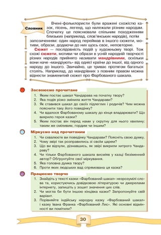 Вчені-фольклористи були вражені схожістю ка­
зок, пісень, легенд, що належали різним народам.
Спочатку це пояснювали спільним походженням
Словник
о
близьких (наприклад, слов'янських народів), потім
запозиченням: один народ переймав в іншого сюжети, мо­
тиви, образи, додаючи до них щось своє, неповторне.
Сюжет — послідовність подій у художньому творі. Тож
схожі сюжети, мотиви чи образи в усній народній творчості
різних народів прийнято називати мандрівними, оскільки
вони наче «мандрують» від однієї країни до іншої, від одного
народу до іншого. Звичайно, це триває протягом багатьох
століть. Наприклад, до мандрівних з повним правом можна
віднести знаменитий сюжет про Фарбованого шакала.
©
о
о
Засвоюємо прочитане
1. Яким постає шакал Чандарава на початку твору?
2. Яка подія різко змінила життя Чандарави?
3. Як ставився шакал до своїх підлеглих і родичів? Чим можна
пояснити таку його поведінку?
4. Чи вдалося Фарбованому шакалу до кінця владарювати? Що
викрило героя казки?
5. Яким постає він перед нами у скрутну для нього хвилину:
таким же сміливим, гордим чи іншим?
Міркуємо над прочитаним
1. Чи схвалюєте ви поведінку Чандарави? Поясніть свою думку.
2. Чому звірі так розправились зі своїм царем?
3. Що ви відчули, дізнавшись, як звірі викрили хитрого Чанда-
раву?
4. Чи тільки Фарбованого шакала висміяв у казці безіменний
автор? Обґрунтуйте свої міркування.
5. Яка головна думка твору?
6. Проти яких людських вад спрямована ця казка?
Працюємо творчо
1. Знайдіть у тексті казки «Фарбований шакал» незрозумілі сло­
ва та, користуючись довідковою літературою чи джерелами
інтернету, запишіть у зошит значення цих слів.
2. Чи могла би бути іншою кінцівка казки? Запропонуйте свій
варіант.
3. Порівняйте індійську народну казку «Фарбований шакал»
і казку Івана Франка «Фарбований Лис». Які основні відмін­
ності ви помітили?
 