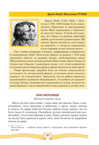 Брати Якоб і Вільгельм ҐРІММ
Брати Якоб (1785—1863) і Віль­
гельм (1786—1859) Ґрімм були знаме­
нитими збирачами та дослідниками
казок. Вони народилися у німецько­
му містечку Ханау. У їхній сім'ї пану­
вав дух поваги до родини, особливої
любові до вітчизни і рідного краю. Ще
змалку братів полонила усна народ­
на творчість, і з часом це захоплення
стало справою усього їхнього життя.
Уже ставши відомими вченими, професорами університету
й академіками, Якоб і Вільгельм зібрали та видали у 1812 році
знамениті «Дитячі та родинні казки», опублікувавши понад
200 розмаїтих казок з різних регіонів Німеччини. Брати Ґрімм не
тільки самі збирали і записували казки з уст селян-оповідачів,
а й організували збирання фольклорних багатств по всій країні.
Твори фольклору потрібно було не тільки упорядкувати,
а й надати їм літературної форми, усунувши певні непослі­
довності чи суперечності. Зрозуміло, що ця робота вимагала
надзвичайної художньої обдарованості, чутливості до народно­
го слова. Казки, залишаючись народними за духом, засяяли но­
вими барвами і стали надзвичайно популярними в усьому світі.
ПАНІ МЕТЕЛИЦЯ
Німецька народна казка
Жила на світі одна вдова, і мала вона дві доньки. Одна з них,
пасербиця1, була вродлива й роботяща, а друга, рідна, погана
й ледача. Та вдова набагато більше любила рідну доньку, хоч та
була гидка й ледащиця. Пасербиця мусила виконувати всю хат­
ню роботу, була попелюшкою в домі. Бідна дівчина щодня сиділа
на шляху біля криниці й пряла доти, поки їй нитка не прорізала
пальці до крові.
1 Пасербиця — нерідна дочка одного з подружжя, яка доводиться рідною
другому.
 