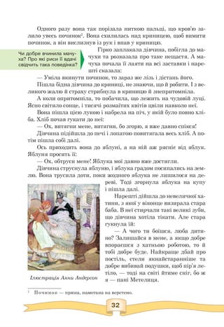 Чи добре вчинила мачу­
ха? Про які риси її вдачі
свідчить така поведінка?
Одного разу вона так порізала ниткою пальці, що кров'ю за­
лило увесь починок2. Вона схилилась над криницею, щоб вимити
починок, а він вислизнув із рук і впав у криницю.
Гірко заплакала дівчина, побігла до ма­
чухи та розказала про таке нещастя. А ма­
чуха почала її лаяти на всі заставки і наре­
шті сказала:
— Уміла вкинути починок, то зараз же лізь і дістань його.
Пішла бідна дівчина до криниці, не знаючи, що й робити. І з ве­
ликого жалю й страху стрибнула в криницю й знепритомніла.
А коли опритомніла, то побачила, що лежить на чудовій луці.
Ясно світило сонце, і тисячі розмаїтих квітів цвіли навколо неї.
Вона пішла цією лукою і набрела на піч, у якій було повно хлі­
ба. Хліб почав гукати до неї:
— Ох, витягни мене, витягни, бо згорю, я вже давно спікся!
Дівчина підійшла до печі і лопатою повитягала весь хліб. А по­
тім пішла собі далі.
Ось приходить вона до яблуні, а на ній аж рясніє від яблук.
Яблуня просить її:
— Ох, обтруси мене! Яблука мої давно вже достигли.
Дівчина струснула яблуню, і яблука градом посипались на зем­
лю. Вона трусила доти, поки жодного яблука не лишилося на де­
Ілюстрація Анни Андерсон
реві. Тоді згорнула яблука на купу
і пішла далі.
Нарешті дійшла до невеличкої ха­
тини, з якої у віконце визирала стара
баба. В неї стирчали такі великі зуби,
що дівчина хотіла тікати. Але стара
гукнула їй:
— А чого ти боїшся, люба дити­
но? Залишайся в мене, а якщо добре
впораєшся з хатньою роботою, то й
тобі добре буде. Найкраще дбай про
постіль, стели якнайстаранніше та
добре вибивай подушки, щоб пір'я ле­
тіло, — тоді на світі йтиме сніг, бо ж
я — пані Метелиця.
2 Починок — пряжа, намотана на веретено.
 