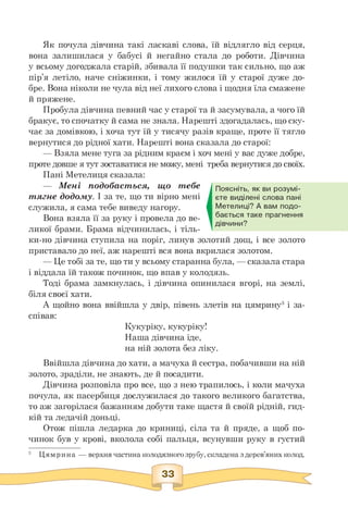 Як почула дівчина такі ласкаві слова, їй відлягло від серця,
вона залишилася у бабусі й негайно стала до роботи. Дівчина
у всьому догоджала старій, збивала її подушки так сильно, що аж
пір'я летіло, наче сніжинки, і тому жилося їй у старої дуже до­
бре. Вона ніколи не чула від неї лихого слова і щодня їла смажене
й пряжене.
Пробула дівчина певний час у старої та й засумувала, а чого їй
бракує, то спочатку й сама не знала. Нарешті здогадалась, що ску­
чає за домівкою, і хоча тут їй у тисячу разів краще, проте її тягло
вернутися до рідної хати. Нарешті вона сказала до старої:
— Взяла мене туга за рідним краєм і хоч мені у вас дуже добре,
проте довше я тут зоставатися не можу, мені треба вернутися до своїх.
Пані Метелиця сказала:
— Мені подобається, що тебе
тягне додому. І за те, що ти вірно мені
служила, я сама тебе виведу нагору.
Вона взяла її за руку і провела до ве­
ликої брами. Брама відчинилась, і тіль­
ки-но дівчина ступила на поріг, линув золотий дощ, і все золото
приставало до неї, аж нарешті вся вона вкрилася золотом.
— Це тобі за те, що ти у всьому старанна була, — сказала стара
і віддала їй також починок, що впав у колодязь.
Тоді брама замкнулась, і дівчина опинилася вгорі, на землі,
біля своєї хати.
А щойно вона ввійшла у двір, півень злетів на цямрину3 і за­
співав:
Кукуріку, кукуріку!
Наша дівчина іде,
на ній золота без ліку.
Ввійшла дівчина до хати, а мачуха й сестра, побачивши на ній
золото, зраділи, не знають, де й посадити.
Дівчина розповіла про все, що з нею трапилось, і коли мачуха
почула, як пасербиця дослужилася до такого великого багатства,
то аж загорілася бажанням добути таке щастя й своїй рідній, гид­
кій та ледачій доньці.
Отож пішла ледарка до криниці, сіла та й пряде, а щоб по­
чинок був у крові, вколола собі пальця, всунувши руку в густий
Поясніть, як ви розумі­
єте виділені слова пані
Метелиці? А вам подо­
бається таке прагнення
дівчини?
3 Цямрина — верхня частина колодязного зрубу, складена з дерев'яних колод.
 