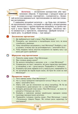 Словник
Антитеза — зіставлення контрастних або про­
тилежних образів. У перекладі з грецької мови це
слово означає «протиріччя», «суперечність». Зазви­
чай антитеза виражається протилежними за змістом слова-
ми-антонімами.
У ширшому розумінні антитеза — це будь-яке зіставлен­
ня протилежних понять, ситуацій чи образів у літературному
творі. Антитезою є протиставлення пасербиці та дочки ма­
чухи у казці братів Ґрімм «Пані Метелиця». Антитеза час­
то вживається у прислів'ях, наприклад: «Добрий початок —
гарне діло, та добрий кінець — іще краще».
о
о
о
Засвоюємо прочитане
1. Де відбуваються події у казці «Пані Метелиця»?
2. Розкажіть, що трапилося з пасербицею після того, як вона
стрибнула у криницю.
3. Чому пасербиця засумувала у пані Метелиці? Знайдіть у каз­
ці уривок, в якому про це розповідається, і зачитайте його.
4. Чому ледарка також захотіла потрапити на чарівну луку і що
вона для цього зробила?
Міркуємо над прочитаним
1. Поясніть назву казки «Пані Метелиця».
2. Яка головна думка казки?
3. Як жилося пасербиці з мачухою, а як — у пані Метелиці?
4. Спираючись на текст, визначте, які риси характеру притаман­
ні пасербиці, а які — дочці мачухи. Порівняйте їх і запишіть.
5. Розкажіть про роль чарівних істот у казці й усно «намалюйте» їх.
6. Чи зустрічали ви героїв інших казок, які були би схожі на пані
Метелицю?
Працюємо творчо
1. Чого навчає казка «Пані Метелиця»?
2. Чи є у казці трикратне повторення чогось? Якщо так, то зна­
йдіть і зачитайте його.
3. Уявіть собі, що ви опинилися на місці пасербиці. Як би ви
поводилися у домі мачухи і як — у пані Метелиці?
4. Складіть детальний план казки «Пані Метелиця», за яким пе­
рекажіть її близько до тексту.
5. Знайдіть у вивчених раніше українських народних казках
приклади використання антитези.
6. Порівняйте головних героїнь казки «Пані Метелиця» і казки
«Попелюшка» Шарля Перро. Які спільні риси характеру їм
притаманні?
 