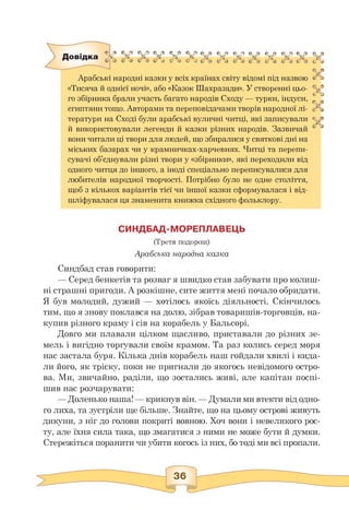 Є?»» Qfs
Довідка X X X X X X xxxxxxxx
” ” t J <> J t <> t> J Ь J C 4 C J b S C 4 & J b4j C*4 & J C 4
Арабські народні казки у всіх країнах світу відомі під назвою
«Тисяча й однієї ночі», або «Казок Шахразади». У створенні цьо­
го збірника брали участь багато народів Сходу — турки, індуси,
єгиптяни тощо. Авторами та переповідачами творів народної лі­
тератури на Сході були арабські вуличні читці, які записували
й використовували легенди й казки різних народів. Зазвичай
вони читали ці твори для людей, що збиралися у святкові дні на
міських базарах чи у крамничках-харчевнях. Читці та перепи­
сувачі об'єднували різні твори у «збірники», які переходили від
одного читця до іншого, а іноді спеціально переписувалися для
любителів народної творчості. Потрібно було не одне століття,
щоб з кількох варіантів тієї чи іншої казки сформувалася і від­
шліфувалася ця знаменита книжка східного фольклору.
r *5
c
© □
v
© o
& *3
c
G
;■■ **
♦*
G -J
СИНДБАД-МОРЕПЛАВЕЦЬ
(Третя подорож)
Арабська народна казка
Синдбад став говорити:
— Серед бенкетів та розваг я швидко став забувати про колиш-
ні страшні пригоди. А розкішне, сите життя мені почало обридати.
Я був молодий, дужий — хотілось якоїсь діяльності. Скінчилось
тим, що я знову поклався на долю, зібрав товаришів-торговців, на­
купив різного краму і сів на корабель у Бальсорі.
Довго ми плавали цілком щасливо, приставали до різних зе­
мель і вигідно торгували своїм крамом. Та раз колись серед моря
нас застала буря. Кілька днів корабель наш гойдали хвилі і кида­
ли його, як тріску, поки не пригнали до якогось невідомого остро­
ва. Ми, звичайно, раділи, що зостались живі, але капітан поспі­
шив нас розчарувати:
— Доленько наша! — крикнув він. — Думали ми втекти від одно­
го лиха, та зустріли ще більше. Знайте, що на цьому острові живуть
дикуни, з ніг до голови покриті вовною. Хоч вони і невеликого рос­
ту, але їхня сила така, що змагатися з ними не може бути й думки.
Стережіться поранити чи убити когось із них, бо тоді ми всі пропали.
 