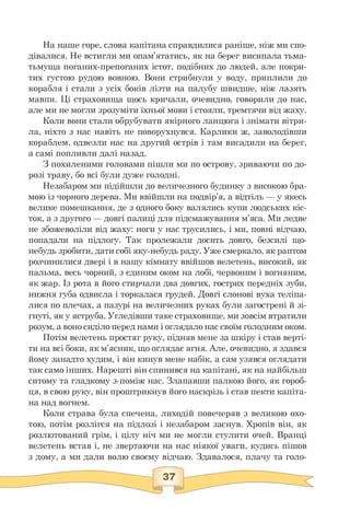 На наше горе, слова капітана справдилися раніше, ніж ми спо­
дівалися. Не встигли ми опам'ятатись, як на берег висипала тьма-
тьмуща поганих-препоганих істот, подібних до людей, але покри­
тих густою рудою вовною. Вони стрибнули у воду, приплили до
корабля і стали з усіх боків лізти на палубу швидше, ніж лазять
мавпи. Ці страховища щось кричали, очевидно, говорили до нас,
але ми не могли зрозуміти їхньої мови і стояли, тремтячи від жаху.
Коли вони стали обрубувати якірного ланцюга і знімати вітри­
ла, ніхто з нас навіть не поворухнувся. Карлики ж, заволодівши
кораблем, одвезли нас на другий острів і там висадили на берег,
а самі попливли далі назад.
З похиленими головами пішли ми по острову, зриваючи по до-
розі траву, бо всі були дуже голодні.
Незабаром ми підійшли до величезного будинку з високою бра­
мою із чорного дерева. Ми ввійшли на подвір'я, а відтіль — у якесь
велике помешкання, де з одного боку валялись купи людських кіс­
ток, а з другого — довгі палиці для підсмажування м'яса. Ми ледве
не збожеволіли від жаху: ноги у нас трусились, і ми, повні відчаю,
попадали на підлогу. Так пролежали досить довго, безсилі що-
небудь зробити, дати собі яку-небудь раду. Уже смеркало, як раптом
розчинилися двері і в нашу кімнату ввійшов велетень, високий, як
пальма, весь чорний, з єдиним оком на лобі, червоним і вогняним,
як жар. Із рота в його стирчали два довгих, гострих передніх зуби,
нижня губа одвисла і торкалася грудей. Довгі слонові вуха теліпа­
лися по плечах, а пазурі на величезних руках були загострені й зі­
гнуті, як у яструба. Угледівши таке страховище, ми зовсім втратили
розум, а воно сиділо перед нами і оглядало нас своїм голодним оком.
Потім велетень простяг руку, підняв мене за шкіру і став верті­
ти на всі боки, як м'ясник, що оглядає ягня. Але, очевидно, я здався
йому занадто худим, і він кинув мене набік, а сам узявся оглядати
так само інших. Нарешті він спинився на капітані, як на найбільш
ситому та гладкому з-поміж нас. Злапавши палкою його, як гороб­
ця, в свою руку, він проштрикнув його наскрізь і став пекти капіта­
на над вогнем.
Коли страва була спечена, лиходій повечеряв з великою охо­
тою, потім розлігся на підлозі і незабаром заснув. Хропів він, як
розлютований грім, і цілу ніч ми не могли стулити очей. Вранці
велетень встав і, не звертаючи на нас ніякої уваги, кудись пішов
з дому, а ми дали волю своєму відчаю. Здавалося, плачу та голо-
 