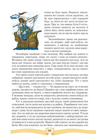 сінню не буде краю. Нарешті, випла­
кавши всі сльози, стали радитись, як
би нам порятуватися з цієї страшної
біди, та ніхто не міг дати путньої по­
ради. Про те, що можна було б спіль­
ними силами напасти на велетня й
убити його, ніхто навіть не заїкнувся:
перелякані, ми не могли навіть про це
подумати.
Заспокоївшись трохи, ми розсипа­
лись по острову, щоб чим-небудь по­
живитися, а ввечері, не знайшовши
ніякого притулку, мусили знов верну­
тися в оселю людожера.
Незабаром прийшов і сам господар. Він вибрав ще одного із
товаришів, повечеряв, знову ліг спати і спав до самого світанку.
Вставши, він знову пішов і кинув нас без жодного нагляду. Але це
мало нас тішило: ми добре знали, що нам нікуди тікати і що нас
усіх до одного жде однакова доля. Горе наше було таке велике, що
дехто пропонував кинутись у море, усвідомлюючи, що ця смерть
все-таки приємніша від першої.
Але проти цього повстав один з товаришів: він нагадав, що віра
забороняє людині накладати на себе руки, і радив вигадати який-
небудь інший засіб урятуватися від зубів людожера. Тут у мене
майнула думка, якою я і поділився з товаришами.
— Друзі мої, — сказав я їм. — Чи звернули ви увагу на ті великі
дерева, що ростуть на березі? Давайте ми з них поробимо плоти, які
залишимо поки на березі, а вночі спробуємо втекти від людожера.
У всякому випадку, коли не пощастить дочекатись якого-небудь ко­
рабля, краще згинути в морі, ніж у шлунку такого страховища.
Тут я докладно розповів про свій задум, який одноголосно був
ухвалений, після цього ми взялися за роботу. Поробивши такі пло­
ти, щоб могли витримувати по три чоловіки, ми вернулись до людо­
жера і знову були свідками страшної смерті одного зі своїх товари­
шів. Але на цей раз ми жорстоко помстилися своєму катові. Тільки
він захропів, я та ще десятеро найсміливіших і найпрудкіших лю­
дей між нами взяли залізні палиці, розпекли їх на вогні і всі разом
устромили їх в око душогуба. Можете собі уявити, як він заревів від
болю. Він став кидатись на всі боки, ловлячи нас навпомацки, але
 