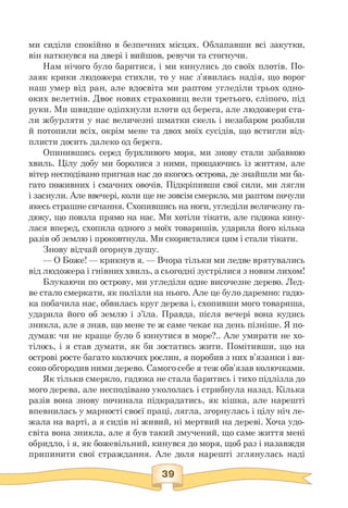 ми сиділи спокійно в безпечних місцях. Облапавши всі закутки,
він наткнувся на двері і вийшов, ревучи та стогнучи.
Нам нічого було баритися, і ми кинулись до своїх плотів. По-
заяк крики людожера стихли, то у нас з'явилась надія, що ворог
наш умер від ран, але вдосвіта ми раптом угледіли трьох одно­
оких велетнів. Двоє нових страховищ вели третього, сліпого, під
руки. Ми швидше одіпхнули плоти од берега, але людожери ста­
ли жбурляти у нас величезні шматки скель і незабаром розбили
й потопили всіх, окрім мене та двох моїх сусідів, що встигли від-
плисти досить далеко од берега.
Опинившись серед бурхливого моря, ми знову стали забавкою
хвиль. Цілу добу ми боролися з ними, прощаючись із життям, але
вітер несподівано пригнав нас до якогось острова, де знайшли ми ба­
гато поживних і смачних овочів. Підкріпивши свої сили, ми лягли
і заснули. Але ввечері, коли ще не зовсім смеркло, ми раптом почули
якесь страшне сичання. Схопившись на ноги, угледіли величезну га­
дюку, що повзла прямо на нас. Ми хотіли тікати, але гадюка кину­
лася вперед, схопила одного з моїх товаришів, ударила його кілька
разів об землю і проковтнула. Ми скористалися цим і стали тікати.
Знову відчай огорнув душу.
— О Боже! — крикнув я. — Вчора тільки ми ледве врятувались
від людожера і гнівних хвиль, а сьогодні зустрілися з новим лихом!
Блукаючи по острову, ми угледіли одне височезне дерево. Лед­
ве стало смеркати, як полізли на нього. Але це було даремно: гадю­
ка побачила нас, обвилась круг дерева і, схопивши мого товариша,
ударила його об землю і з'їла. Правда, після вечері вона кудись
зникла, але я знав, що мене те ж саме чекає на день пізніше. Я по­
думав: чи не краще було б кинутися в море?.. Але умирати не хо­
тілось, і я став думати, як би зостатись жити. Помітивши, що на
острові росте багато колючих рослин, я поробив з них в'язанки і ви­
соко обгородив ними дерево. Самого себе я теж обв'язав колючками.
Як тільки смеркло, гадюка не стала баритись і тихо підлізла до
мого дерева, але несподівано укололась і стрибнула назад. Кілька
разів вона знову починала підкрадатись, як кішка, але нарешті
впевнилась у марності своєї праці, лягла, згорнулась і цілу ніч ле­
жала на варті, а я сидів ні живий, ні мертвий на дереві. Хоча удо­
світа вона зникла, але я був такий змучений, що саме життя мені
обридло, і я, як божевільний, кинувся до моря, щоб раз і назавжди
припинити свої страждання. Але доля нарешті зглянулась наді
 