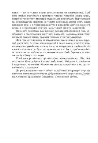 книзі — це не тільки праця письменника чи письменниці. Щоб
його змогли прочитати і зрозуміти читачі і читачки інших країн,
потрібні талановиті майстри художнього перекладу. Перекладачі
та перекладачки повинні не тільки досконало знати мову, якою
написано твір, а й уміти проникнути в розмаїття значень кожного
слова, в неповторний дух того часу, у який він був написаний.
Ця книга допоможе вам глибше пізнати навколишній світ, ро­
зібратися у своїх думках, почуттях, потребах, пошуках, вона стане
одним із джерел знань про багатовікову культуру людства.
Для літератури немає нічого неможливого, перед нею відкри­
тий увесь світ. А, отже, він відкритий і перед вами. У світі худож­
нього слова, розвіявши пелену часу, ви потрапите у чарівний світ
казки, коли людство було ще дуже юним, як і його герої та героїні.
А, можливо, ви побачите, як вовк-велетень Лобо бореться за своє
життя і свободу з людиною.
Різні часи, різні епохи і різні країни, але єдиний світ... Він, цей
світ, може бути добрим і злим, люблячим і байдужим, лагідним
і жорстоким, казковим і буденним. Але незаперечним є те, що ін-
шого світу у нас немає.
До речі, ознайомитися зі світом зарубіжної літератури і краще
вивчити його вам допоможуть рубрики нашого підручника: Довід­
ка, Словник, Цікавинки, Завдання, Словникова робота.
 