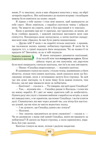 мною. У ту хвилину, коли я вже збирався кинутись у воду, на обрії
зачорнів корабель. Він наближався до нашого острова і незабаром
можна було помітити на ньому людей.
Я зірвав з себе шапку і став нею махати, щоб привернути до
себе увагу. Мене помітили, з корабля спустили човна і забрали
мене. Чи можете ви уявити, який я був щасливий в ту хвилину.
Коли я розповів про всі ті пригоди, які трапились зо мною, всі
були глибоко вражені, і кожний поспішав висловити мені своє
співчуття. Насамперед мене нагодували, а потім капітан подару­
вав мені нове убрання, бо моє було зовсім пошматоване.
— Друже мій! У мене є на кораблі кілька пакунків з крамом,
що належали колись одному небіжчику-торговцю. Я хотів би їх
продати тут, а гроші передати його нащадкам. Чи не взявся б ти
продати їх? Звичайно, за це я тобі подякую.
Поясніть значення Я охоче погодився допомогти капітанові.
виділеного вислову А на палубі між тим таврували крам. Коли
дійшла черга до тих пакунків, які доручено
було мені попродати, спитали капітана, яке ім'я на них поставити.
— Пиши: «Синдбад-мореплавець», — відповів капітан.
Я здивовано глянув на нього, і тільки тепер, вдивившись в його
обличчя, пізнав того самого капітана, який покинув мене на без­
людному острові, коли я легковажно заснув біля струмка. За цей
час він дуже постарів, та й мене йому було важко пізнати, тим
більше, що всі вже вважали мене за небіжчика.
— Капітане! — сказав я. — Ти говорив, що цей крам Синдбада?
— Так,— відповів він, — Синдбад родом із Багдада, і плив він
на моєму кораблі. Я і досі не можу простити собі за необачність.
Одного разу він укупі з іншими вийшов з корабля на острів, а коли
всі повернулись, я не примітив, що немає Синдбада, і велів плисти
далі. Спохопились ми вже через деякий час, але вітер був настіль­
ки дужий, що ми ніяк не могли вернутись назад.
— І ви думаєте, що Синдбад давно уже згинув?
— Напевно.
— Ану лишень придивіться до мене уважніше! — сказав я. —
Чи не розмовляє з вами той самий Синдбад, якого ви вважаєте за
небіжчика?! Я заснув на березі струмка, а коли прокинувся, кора­
бель був уже далеко.
Капітан глянув на мене, пізнав і радісно закричав:
 